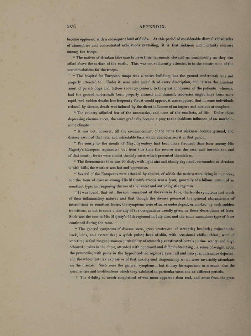 become oppressed with a consequent load of fluids. At this period of considerable diurnal vicissitudes of atmosphere and concentrated exhalations prevailing, it is that sickness and mortality increase among the troops. “ The natives of Arrakan take care to have their tenements elevated as considerably as they can afford above the surface of the earth. This was not sufficiently attended to in the construction of the accommodations for the troops. “ The hospital for European troops was a native building, but the ground underneath was not properly attended to. Under it were mire and filth of every description, and it was the constant resort of pariah dogs and tattoos (country ponies), to the great annoyance of the patients; whereas, had the ground underneath been properly cleaned and drained, recoveries might have been more rapid, and sudden deaths less frequent; for, it would appear, it was supposed that in some individuals reduced by disease, death was induced by the direct influence of an impure and noxious atmosphere. “ The country afforded few of the necessaries, and none of the comforts, of life. Under these depressing circumstances, the army gradually became a prey to the insidious influence of an unwhole¬ some climate. “ It was not, however, till the commencement of the rains that sickness became general, and disease assumed that fatal and intractable form which characterised it at that period. “ Previously to the month of May, dysentery had been more frequent than fever among His Majesty’s European regiments ; but from this time the reverse was the case, and towards the end of that month, fevers were almost the only cases which presented themselves. “ The thermometer then was 93 daily, with light airs and cloudy sky; and, surrounded as Arrakan is with hills, the weather was hot and oppressive. “ Several of the Europeans were attacked by cholera, of which the natives were dying in numbers ; but the form of disease among His Majesty’s troops was a fever, generally of a bilious continued or remittent type, and requiring the use of the lancet and antiphlogistic regimen. “ It was found, that with the commencement of the rains in June, the febrile symptoms lost much of their inflammatory nature ; and that though the disease possessed the general characteristic of intermittent or remittent fevers, the symptoms were often so undeveloped, or marked by such sudden transitions, as not to come under any of the designations usually given in these descriptions of fever. Such was the case in His Majesty’s 44th regiment in July also, and the same anomalous type of fever continued during the rains. “ The general symptoms of disease were, great prostration of strength ; headach; pains in the back, loins, and extremities; a quick pulse; heat of skin, with occasional chills; thirst; want of appetite ; a foul tongue ; nausea ; irritability of stomach; constipated bowels; urine scanty and high coloured ; pains in the chest, attended with oppressed and difficult breathing; a sense of weight about the praecordia, with pains in the hypochondriac regions; eyes dull and heavy, countenance dejected, and the whole features expressive of that anxiety and despondency which were invariably attendants on the disease. Such were the general symptoms ; but it may be expedient to mention also the peculiarities and modifications which they exhibited in particular cases and at different periods. “ The debility so much complained of was more apparent than real, and arose from the great