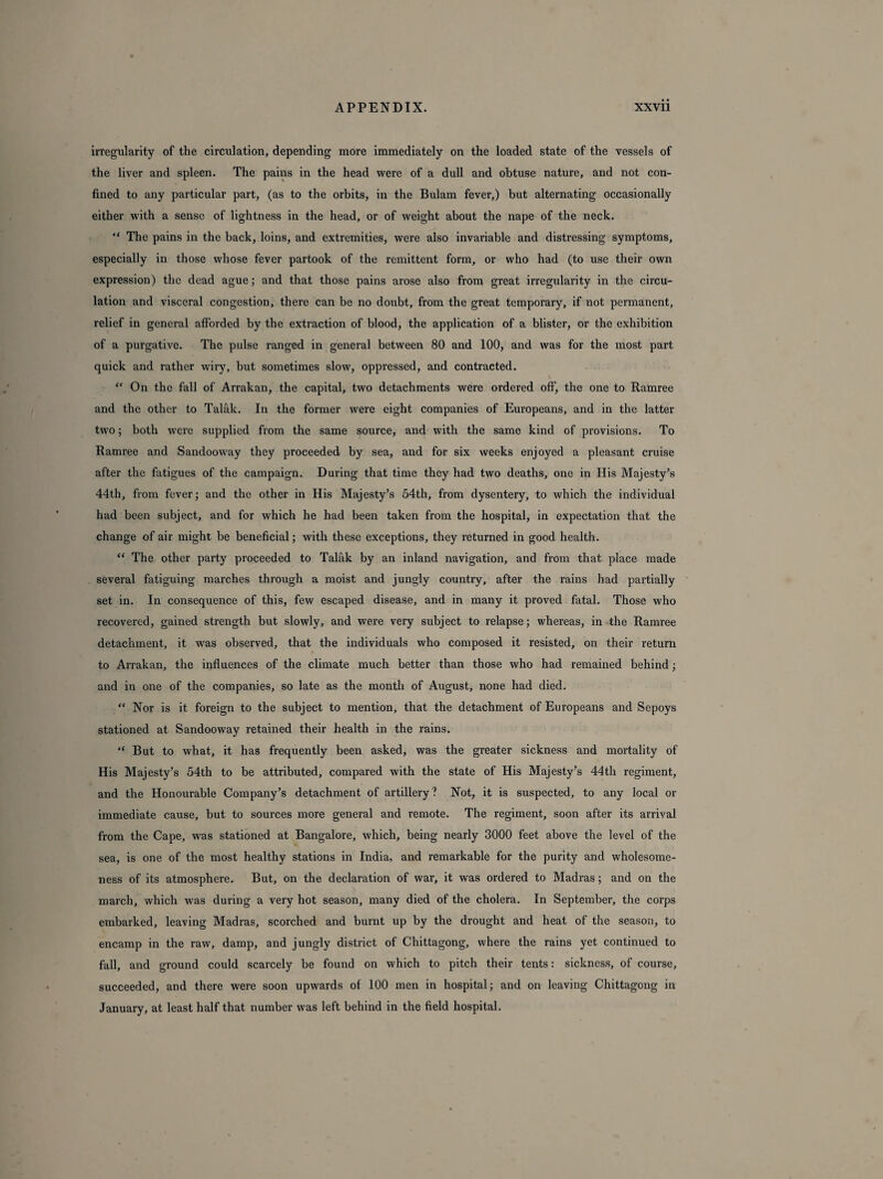 irregularity of the circulation, depending more immediately on the loaded state of the vessels of the liver and spleen. The pains in the head were of a dull and obtuse nature, and not con¬ fined to any particular part, (as to the orbits, in the Bulam fever,) but alternating occasionally either with a sense of lightness in the head, or of weight about the nape of the neck. “ The pains in the back, loins, and extremities, were also invariable and distressing symptoms, especially in those whose fever partook of the remittent form, or who had (to use their own expression) the dead ague; and that those pains arose also from great irregularity in the circu¬ lation and visceral congestion, there can be no doubt, from the great temporary, if not permanent, relief in general afforded by the extraction of blood, the application of a blister, or the exhibition of a purgative. The pulse ranged in general between 80 and 100, and was for the most part quick and rather wiry, but sometimes slow, oppressed, and contracted. “ On the fall of Arrakan, the capital, two detachments were ordered off, the one to Ramree and the other to Talak. In the former were eight companies of Europeans, and in the latter two; both were supplied from the same source, and with the same kind of provisions. To Ramree and Sandooway they proceeded by sea, and for six weeks enjoyed a pleasant cruise after the fatigues of the campaign. During that time they had two deaths, one in His Majesty’s 44th, from fever; and the other in His Majesty’s 54th, from dysentery, to which the individual had been subject, and for which he had been taken from the hospital, in expectation that the change of air might be beneficial; with these exceptions, they returned in good health. “ The other party proceeded to Talak by an inland navigation, and from that place made several fatiguing marches through a moist and jungly country, after the rains had partially set in. In consequence of this, few escaped disease, and in many it proved fatal. Those who recovered, gained strength but slowly, and were very subject to relapse; whereas, in the Ramree detachment, it was observed, that the individuals who composed it resisted, on their return to Arrakan, the influences of the climate much better than those who had remained behind; and in one of the companies, so late as the month of August, none had died. “ Nor is it foreign to the subject to mention, that the detachment of Europeans and Sepoys stationed at Sandooway retained their health in the rains. “ But to what, it has frequently been asked, was the greater sickness and mortality of His Majesty’s 54th to be attributed, compared with the state of His Majesty’s 44th regiment, and the Honourable Company’s detachment of artillery? Not, it is suspected, to any local or immediate cause, but to sources more general and remote. The regiment, soon after its arrival from the Cape, was stationed at Bangalore, which, being nearly 3000 feet above the level of the sea, is one of the most healthy stations in India, and remarkable for the purity and wholesome¬ ness of its atmosphere. But, on the declaration of war, it was ordered to Madras; and on the march, which was during a very hot season, many died of the cholera. In September, the corps embarked, leaving Madras, scorched and burnt up by the drought and heat of the season, to encamp in the raw, damp, and jungly district of Chittagong, where the rains yet continued to fall, and ground could scarcely be found on which to pitch their tents: sickness, of course, succeeded, and there were soon upwards of 100 men in hospital; and on leaving Chittagong in January, at least half that number was left behind in the field hospital.