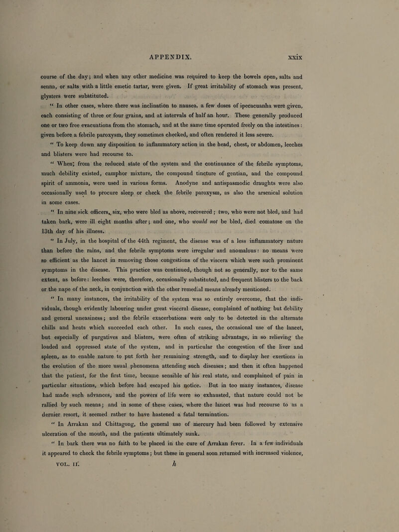 course of the day; and when any other medicine was required to keep the bowels open, salts and senna, or salts with a little emetic tartar, were given. If great irritability of stomach was present, glysters were substituted. “ In other cases, where there was inclination to nausea, a few doses of ipecacuanha were given, each consisting of three or four grains, and at intervals of half an hour. These generally produced one or two free evacuations from the stomach, and at the same time operated freely on the intestines: given before a febrile paroxysm, they sometimes checked, and often rendered it less severe. “ To keep down any disposition to inflammatory action in the head, chest, or abdomen, leeches and blisters were had recourse to. “ When; from the reduced state of the system and the continuance of the febrile symptoms, much debility existed, camphor mixture, the compound tincture of gentian, and the compound spirit of ammonia, were used in various forms. Anodyne and antispasmodic draughts were also occasionally used to procure sleep or check the febrile paroxysm, as also the arsenical solution in some cases. “ In nine sick officers^ six, who were bled as above, recovered ; two, who were not bled, and had taken bark, were ill eight months after; and one, who would not be bled, died comatose on the 13th day of his illness. “ In July, in the hospital of the 44th regiment, the disease was of a less inflammatory nature than before the rains, and the febrile symptoms were irregular and anomalous: no means were so efficient as the lancet in removing those congestions of the viscera which were such prominent symptoms in the disease. This practice was continued, though not so generally, nor to the same extent, as before: leeches were, therefore, occasionally substituted, and frequent blisters to the back or the nape of the neck, in conjunction with the other remedial means already mentioned. “ In many instances, the irritability of the system was so entirely overcome, that the indi¬ viduals, though evidently labouring under great visceral disease, complained of nothing but debility and general uneasiness; and the febrile exacerbations were only to be detected in the alternate chills and heats which succeeded each other. In such cases, the occasional use of the lancet, but especially of purgatives and blisters, were often of striking advantage, in so relieving the loaded and oppressed state of the system, and in particular the congestion of the liver and spleen, as to enable nature to put forth her remaining strength, and to display her exertions in the evolution of the more usual phenomena attending such diseases; and then it often happened that the patient, for the first time, became sensible of his real state, and complained of pain in particular situations, which before had escaped his notice. But in too many instances, disease had made suph advances, and the powers of life were so exhausted, that nature could not be rallied by such means; and in some of these cases, where the lancet was had recourse to as a dernier resort, it seemed rather to have hastened a fatal termination. “ In Arrakan and Chittagong, the general use of mercury had been followed by extensive ulceration of the mouth, and the patients ultimately sunk. “ In bark there was no faith to be placed in the cure of Arrakan fever. In a few individuals it appeared to check the febrile symptoms; but these in general soon returned with increased violence, vol. IT. h