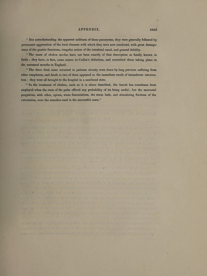 “ But notwithstanding the apparent mildness of these paroxysms, they were generally followed by permanent aggravation of the local diseases with which they were now combined, with great derange¬ ment of the gastric functions, irregular action of the intestinal canal, and general debility. “ The cases of cholera morbus have not been exactly of that description so fatally known in India; they have, in fact, come nearer to Cullen’s definition, and resembled those taking place in the autumnal months in England. “ The three fatal cases occurred in patients already worn down by long previous suffering from other complaints, and death in two of them appeared as the immediate result of immoderate intoxica¬ tion : they were all brought to the hospital in a moribund state. “ In the treatment of cholera, such as it is above described, the lancet has sometimes been employed when the state of the pulse offered any probability of its being useful; but the mercurial purgatives, with ether, opium, warm fomentations, the warm bath, and stimulating frictions of the extremities, were the remedies used in the successful cases.”