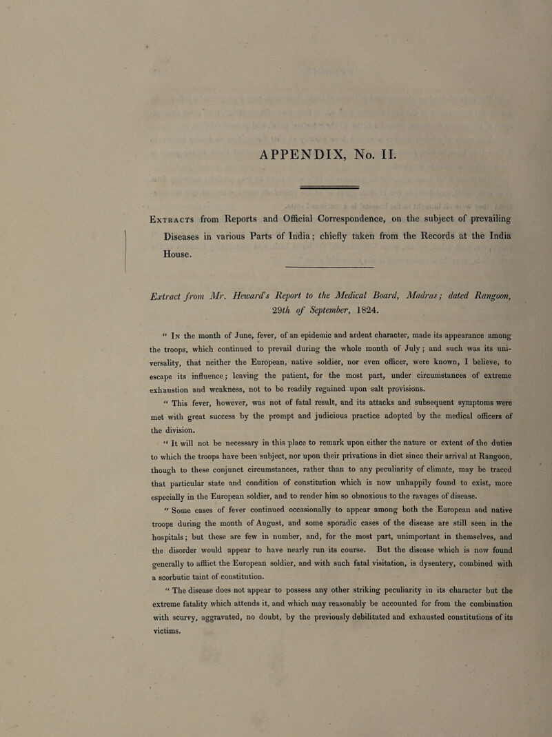 APPENDIX, No. II. Extracts from Reports and Official Correspondence, on the subject of prevailing Diseases in various Parts of India; chiefly taken from the Records at the India House. Extract from Mr. Howard's Report to the Medical Board, Madras; dated Rangoon, 29th of September, 1824. “In the month of June, fever, of an epidemic and ardent character, made its appearance among the troops, which continued to prevail during the whole month of July; and such was its uni¬ versality, that neither the European, native soldier, nor even officer, were known, I believe, to escape its influence; leaving the patient, for the most part, under circumstances of extreme exhaustion and weakness, not to be readily regained upon salt provisions. “ This fever, however, was not of fatal result, and its attacks and subsequent symptoms were met with great success by the prompt and judicious practice adopted by the medical officers of the division. “ It will not be necessary in this place to remark upon either the nature or extent of the duties to which the troops have been subject, nor upon their privations in diet since their arrival at Rangoon, though to these conjunct circumstances, rather than to any peculiarity of climate, may be traced that particular state and condition of constitution which is now unhappily found to exist, more especially in the European soldier, and to render him so obnoxious to the ravages of disease. “ Some cases of fever continued occasionally to appear among both the European and native troops during the month of August, and some sporadic cases of the disease are still seen in the hospitals; but these are few in number, and, for the most part, unimportant in themselves, and the disorder would appear to have nearly run its course. But the disease which is now found generally to afflict the European soldier, and with such fatal visitation, is dysentery, combined with a scorbutic taint of constitution. “ The disease does not appear to possess any other striking peculiarity in its character but the extreme fatality which attends it, and which may reasonably be accounted for from the combination with scurvy, aggravated, no doubt, by the previously debilitated and exhausted constitutions of its victims.