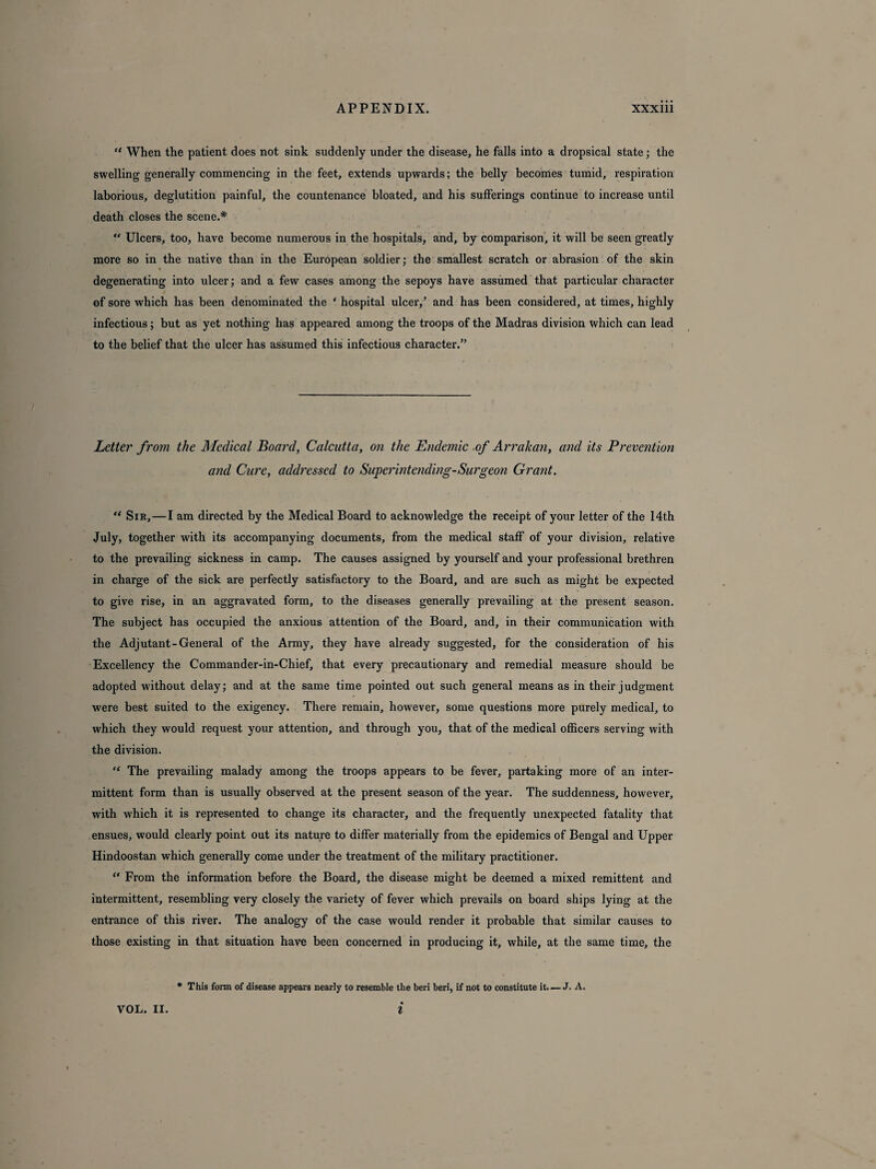 “ When the patient does not sink suddenly under the disease, he falls into a dropsical state; the swelling generally commencing in the feet, extends upwards; the belly becomes tumid, respiration laborious, deglutition painful, the countenance bloated, and his sufferings continue to increase until death closes the scene.* “ Ulcers, too, have become numerous in the hospitals, and, by comparison, it will be seen greatly more so in the native than in the European soldier; the smallest scratch or abrasion of the skin degenerating into ulcer; and a few cases among the sepoys have assumed that particular character of sore which has been denominated the ‘ hospital ulcer,’ and has been considered, at times, highly infectious; but as yet nothing has appeared among the troops of the Madras division which can lead to the belief that the ulcer has assumed this infectious character.” Letter from the Medical Hoard, Calcutta, on the Endemic of Arrakan, and its Prevention and Cure, addressed to Superintending-Surgeon Grant. “ Sir, — I am directed by the Medical Board to acknowledge the receipt of your letter of the 14th July, together with its accompanying documents, from the medical staff of your division, relative to the prevailing sickness in camp. The causes assigned by yourself and your professional brethren in charge of the sick are perfectly satisfactory to the Board, and are such as might be expected to give rise, in an aggravated form, to the diseases generally prevailing at the present season. The subject has occupied the anxious attention of the Board, and, in their communication with the Adjutant-General of the Army, they have already suggested, for the consideration of his Excellency the Commander-in-Chief, that every precautionary and remedial measure should be adopted without delay; and at the same time pointed out such general means as in their judgment were best suited to the exigency. There remain, however, some questions more purely medical, to which they would request your attention, and through you, that of the medical officers serving with the division. “ The prevailing malady among the troops appears to be fever, partaking more of an inter¬ mittent form than is usually observed at the present season of the year. The suddenness, however, with which it is represented to change its character, and the frequently unexpected fatality that ensues, would clearly point out its nature to differ materially from the epidemics of Bengal and Upper Hindoostan which generally come under the treatment of the military practitioner. “ From the information before the Board, the disease might be deemed a mixed remittent and intermittent, resembling very closely the variety of fever which prevails on board ships lying at the entrance of this river. The analogy of the case would render it probable that similar causes to those existing in that situation have been concerned in producing it, while, at the same time, the * This form of disease appears nearly to resemble the beri beri, if not to constitute it. — J- A.