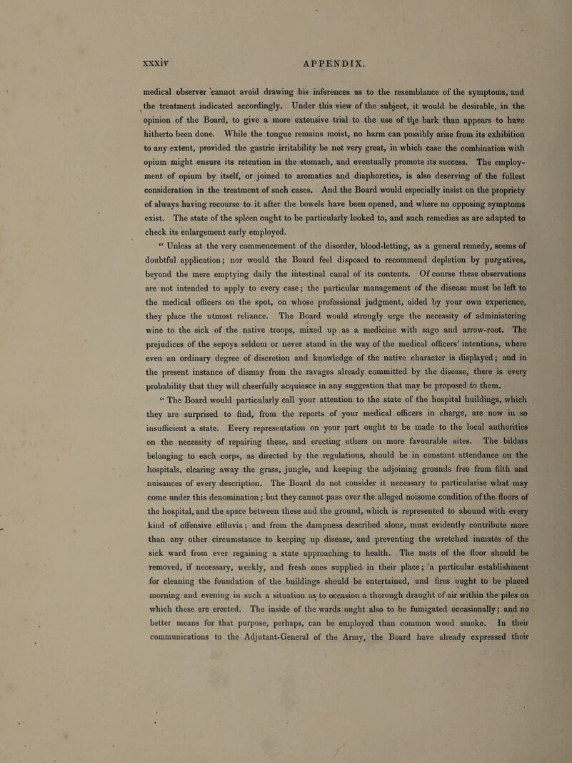 medical observer cannot avoid drawing his inferences as to the resemblance of the symptoms, and the treatment indicated accordingly. Under this view of the subject, it would be desirable, in the opinion of the Board, to give a more extensive trial to the use of tl^e bark than appears to have hitherto been done. While the tongue remains moist, no harm can possibly arise from its exhibition to any extent, provided the gastric irritability be not very great, in which case the combination with opium might ensure its retention in the stomach, and eventually promote its success. The employ¬ ment of opium by itself, or joined to aromatics and diaphoretics, is also deserving of the fullest consideration in the treatment of such cases. And the Board would especially insist on the propriety of always having recourse to it after the bowels have been opened, and where no opposing symptoms exist. The state of the spleen ought to be particularly looked to, and such remedies as are adapted to check its enlargement early employed. “ Unless at the very commencement of the disorder, blood-letting, as a general remedy, seems of doubtful application; nor would the Board feel disposed to recommend depletion by purgatives, beyond the mere emptying daily the intestinal canal of its contents. Of course these observations are not intended to apply to every case; the particular management of the disease must be left to the medical officers on the spot, on whose professional judgment, aided by your own experience, they place the utmost reliance. The Board would strongly urge the necessity of administering ✓ wine to the sick of the native troops, mixed up as a medicine with sago and arrow-root. The prejudices of the sepoys seldom or never stand in the way of the medical officers’ intentions, where even an ordinary degree of discretion and knowledge of the native character is displayed; and in the present instance of dismay from the ravages already committed by the disease, there is every probability that they will cheerfully acquiesce in any suggestion that may be proposed to them. “ The Board would particularly call your attention to the state of the hospital buildings, which they are surprised to find, from the reports of your medical officers in charge, are now in so insufficient a state. Every representation on your part ought to be made to the local authorities on the necessity of repairing these, and erecting others on more favourable sites. The bildars belonging to each corps, as directed by the regulations, should be in constant attendance on the hospitals, clearing away the grass, jungle, and keeping the adjoining grounds free from filth and nuisances of every description. The Board do not consider it necessary to particularise what may come under this denomination; but they cannot pass over the alleged noisome condition of the floors of the hospital, and the space between these and the ground, which is represented to abound with every kind of offensive effluvia; and from the dampness described alone, must evidently contribute more than any other circumstance to keeping up disease, and preventing the wretched inmates of the sick ward from ever regaining a state approaching to health. The mats of the floor should be removed, if necessary, weekly, and fresh ones supplied in their place; a particular establishment for cleaning the foundation of the buildings should be entertained, and fires ought to be placed morning and evening in such a situation as to occasion a thorough draught of air within the piles on which these are erected. The inside of the wards ought also to be fumigated occasionally; and no better means for that purpose, perhaps, can be employed than common wood smoke. In their communications to the Adjutant-General of the Army, the Board have already expressed their