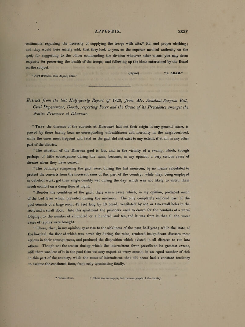 sentiments regarding the necessity of supplying the troops with atta,* &c. and proper clothing; and they would here merely add, that they look to you, as the superior medical authority on the spot, for suggesting to the officer commanding the division whatever other means you may deem requisite for preserving the health of the troops, and following up the ideas entertained by the Board on the subject. • (Signed) “ J. ADAM.” “ Fort William, 15th August, 1825.” Extract from the last Half-yearly Report of 1820, from Mr. Assistant-Surgeon Bell, Civil Department, Dooab, respecting Fever and the Cause of its Prevalence amongst the Native Prisoners at Dharwar. “ That the diseases of the convicts at Dharwarf had not their origin in any general cause, is proved by there having been no corresponding unhealthiness and mortality in the neighbourhood, while the cases most frequent and fatal in the gaol did not exist to any extent, if at all, in any other part of the district. “ The situation of the Dharwar gaol is low, and in the vicinity of a swamp, which, though perhaps of little consequence during the rains, becomes, in my opinion, a very serious cause of disease when they have ceased. “ The buildings composing the gaol were, during the last monsoon, by no means calculated to protect the convicts from the incessant rains of this part of the country; while they, being employed in out-door work, got their single cumbly wet during the day, which was not likely to afford them much comfort on a damp floor at night. “ Besides the condition of the gaol, there was a cause which, in my opinion, produced much of the bad fever which prevailed during the monsoon. The only completely enclosed part of the gaol consists of a large room, 49 feet long by 18 broad, ventilated by one or two small holes in the roof, and a small door. Into this apartment the prisoners used to crowd for the comforts of a warm lodging, to the number of a hundred or a hundred and ten, and it was from it that all the worst cases of typhus were brought. “ These, then, in my opinion, gave rise to the sickliness of the past half-year; while the state of the hospital, the floor of which was never dry during the rains, rendered insignificant diseases most serious in their consequences, and produced the disposition which existed in all diseases to run into others. Though not the season during which the intermittent fever prevails to its greatest extent, still there was less of it in the gaol than we may expect at every season, in an equal number of sick in this part of the country, while the cases of intermittent that did occur had a constant tendency to assume the continued form, frequently terminating fatally. * Wheat flour. f These are not sepoys, but common people of the country.