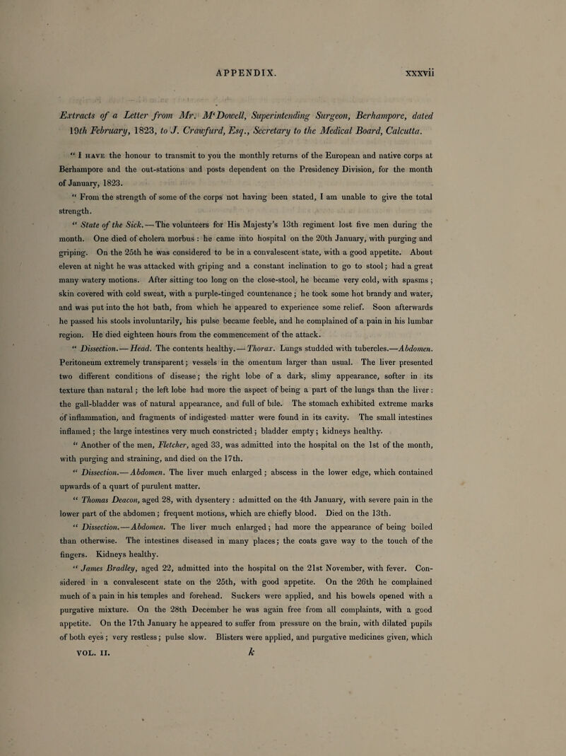 Extracts of a Letter from Mr. M‘Dowell, Superintending Surgeon, Berhampore, dated 19th February, 1823, to J. Crawfurd, Esq., Secretary to the Medical Board, Calcutta. “ I have the honour to transmit to you the monthly returns of the European and native corps at Berhampore and the out-stations and posts dependent on the Presidency Division, for the month of January, 1823. “ From the strength of some of the corps not having been stated, I am unable to give the total strength. “ State of the Sick. — The volunteers for His Majesty’s 13th regiment lost five men during the month. One died of cholera morbus : he came into hospital on the 20th January, with purging and griping. On the 25th he was considered to be in a convalescent state, with a good appetite. About eleven at night he was attacked with griping and a constant inclination to go to stool; had a great many watery motions. After sitting too long on the close-stool, he became very cold, with spasms ; skin covered with cold sweat, with a purple-tinged countenance ; he took some hot brandy and water, and was put into the hot bath, from which he appeared to experience some relief. Soon afterwards he passed his stools involuntarily, his pulse became feeble, and he complained of a pain in his lumbar region. He died eighteen hours from the commencement of the attack. “ Dissection. — Head. The contents healthy. — Thorax. Lungs studded with tubercles.—Abdomen. Peritoneum extremely transparent; vessels in the omentum larger than usual. The liver presented two different conditions of disease; the right lobe of a dark, slimy appearance, softer in its texture than natural; the left lobe had more the aspect of being a part of the lungs than the liver: the gall-bladder was of natural appearance, and full of bile. The stomach exhibited extreme marks of inflammation, and fragments of indigested matter were found in its cavity. The small intestines inflamed ; the large intestines very much constricted ; bladder empty; kidneys healthy. “ Another of the men, Fletcher, aged 33, was admitted into the hospital on the 1st of the month, with purging and straining, and died on the 17th. “ Dissection.— Abdomen. The liver much enlarged; abscess in the lower edge, which contained upwards of a quart of purulent matter. “ Thomas Deacon, aged 28, with dysentery : admitted on the 4th January, with severe pain in the lower part of the abdomen; frequent motions, which are chiefly blood. Died on the 13th. “Dissection. — Abdomen. The liver much enlarged; had more the appearance of being boiled than otherwise. The intestines diseased in many places; the coats gave way to the touch of the fingers. Kidneys healthy. “ James Bradley, aged 22, admitted into the hospital on the 21st November, with fever. Con¬ sidered in a convalescent state on the 25th, with good appetite. On the 26th he complained much of a pain in his temples and forehead. Suckers were applied, and his bowels opened with a purgative mixture. On the 28th December he was again free from all complaints, with a good appetite. On the 17th January he appeared to suffer from pressure on the brain, with dilated pupils of both eyes ; very restless; pulse slow. Blisters were applied, and purgative medicines given, which VOL. II. k
