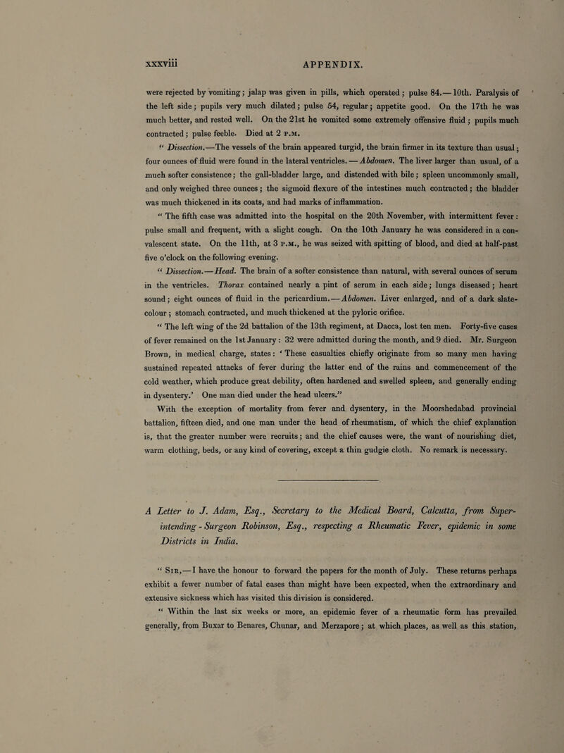 were rejected by vomiting; jalap was given in pills, which operated; pulse 84.— 10th. Paralysis of the left side; pupils very much dilated; pulse 54, regular; appetite good. On the 17th he was much better, and rested well. On the 21st he vomited some extremely offensive fluid ; pupils much contracted ; pulse feeble. Died at 2 p.m. “ Dissection.—The vessels of the brain appeared turgid, the brain firmer in its texture than usual; four ounces of fluid were found in the lateral ventricles. — Abdomen. The liver larger than usual, of a much softer consistence; the gall-bladder large, and distended with bile; spleen uncommonly small, and only weighed three ounces; the sigmoid flexure of the intestines much contracted; the bladder was much thickened in its coats, and had marks of inflammation. “ The fifth case was admitted into the hospital on the 20th November, with intermittent fever: pulse small and frequent, with a slight cough. On the 10th January he was considered in a con¬ valescent state. On the 11th, at 3 p.m., he was seized with spitting of blood, and died at half-past five o’clock on the following evening. “ Dissection. — Head. The brain of a softer consistence than natural, with several ounces of serum in the ventricles. Thorax contained nearly a pint of serum in each side; lungs diseased ; heart sound; eight ounces of fluid in the pericardium. — Abdomen. Liver enlarged, and of a dark slate- colour ; stomach contracted, and much thickened at the pyloric orifice. “ The left wing of the 2d battalion of the 13th regiment, at Dacca, lost ten men. Forty-five cases of fever remained on the 1st January : 32 were admitted during the month, and 9 died. Mr. Surgeon Brown, in medical charge, states: ‘ These casualties chiefly originate from so many men having sustained repeated attacks of fever during the latter end of the rains and commencement of the cold weather, which produce great debility, often hardened and swelled spleen, and generally ending in dysentery.’ One man died under the head ulcers.” With the exception of mortality from fever and dysentery, in the Moorshedabad provincial battalion, fifteen died, and one man under the head of rheumatism, of which the chief explanation is, that the greater number were recruits; and the chief causes were, the want of nourishing diet, warm clothing, beds, or any kind of covering, except a thin gudgie cloth. No remark is necessary. A Letter to J. Adam, Esq., Secretary to the Medical Board, Calcutta, from Super - intending - Surgeon Robinson, Esq., respecting a Rheumatic Fever, epidemic in some Districts in India. “ Sir,—I have the honour to forward the papers for the month of July. These returns perhaps exhibit a fewer number of fatal cases than might have been expected, when the extraordinary and extensive sickness which has visited this division is considered. “ Within the last six weeks or more, an epidemic fever of a rheumatic form has prevailed generally, from Buxar to Benares, Chunar, and Merzapore; at which places, as well as this station.