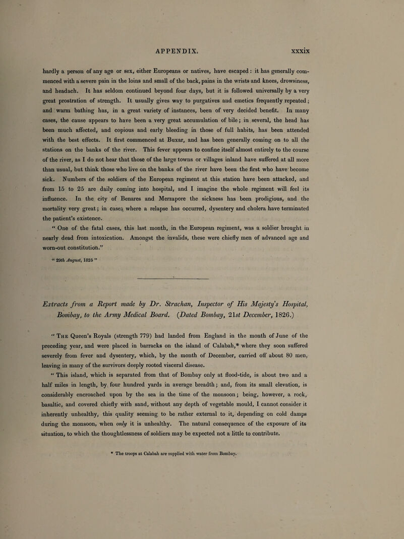 hardly a person of any age or sex, either Europeans or natives, have escaped : it has generally com¬ menced with a severe pain in the loins and small of the back, pains in the wrists and knees, drowsiness, and headach. It has seldom continued beyond four days, but it is followed universally by a very great prostration of strength. It usually gives way to purgatives and emetics frequently repeated; and warm bathing has, in a great variety of instances, been of very decided benefit. In many cases, the cause appears to have been a very great accumulation of bile; in several, the head has been much affected, and copious and early bleeding in those of full habits, has been attended with the best effects. It first commenced at Buxar, and has been generally coming on to all the stations on the banks of the river. This fever appears to confine itself almost entirely to the course of the river, as I do not hear that those of the large towns or villages inland have suffered at all more than usual, but think those who live on the banks of the river have been the first who have become sick. Numbers of the soldiers of the European regiment at this station have been attacked, and from 15 to 25 are daily coming into hospital, and I imagine the whole regiment will feel its influence. In the city of Benares and Merzapore the sickness has been prodigious, and the mortality very great; in cases, where a relapse has occurred, dysentery and cholera have terminated the patient’s existence. “ One of the fatal cases, this last month, in the European regiment, was a soldier brought in nearly dead from intoxication. Amongst the invalids, these were chiefly men of advanced age and worn-out constitution.” “ 29th August, 1825 ” Extracts from a Report made by Dr. Strachan, Inspector of His Majesty's Hospital, Bombay, to the Army Medical Board. {Dated Bombay, 21 st December, 1826.) “ The Queen’s Royals (strength 779) had landed from England in the month of June of the preceding year, and were placed in barracks on the island of Calabah,* where they soon suffered severely from fever and dysentery, which, by the month of December, carried off about 80 men, leaving in many of the survivors deeply rooted visceral disease. “ This island, which is separated from that of Bombay only at flood-tide, is about two and a half miles in length, by four hundred yards in average breadth; and, from its small elevation, is considerably encroached upon by the sea in the time of the monsoon; being, however, a rock, basaltic, and covered chiefly with sand, without any depth of vegetable mould, I cannot consider it inherently unhealthy, this quality seeming to be rather external to it, depending on cold damps during the monsoon, when only it is unhealthy. The natural consequence of the exposure of its situation, to which the thoughtlessness of soldiers may be expected not a little to contribute. • The troops at Calabah are supplied with water from Bombay.
