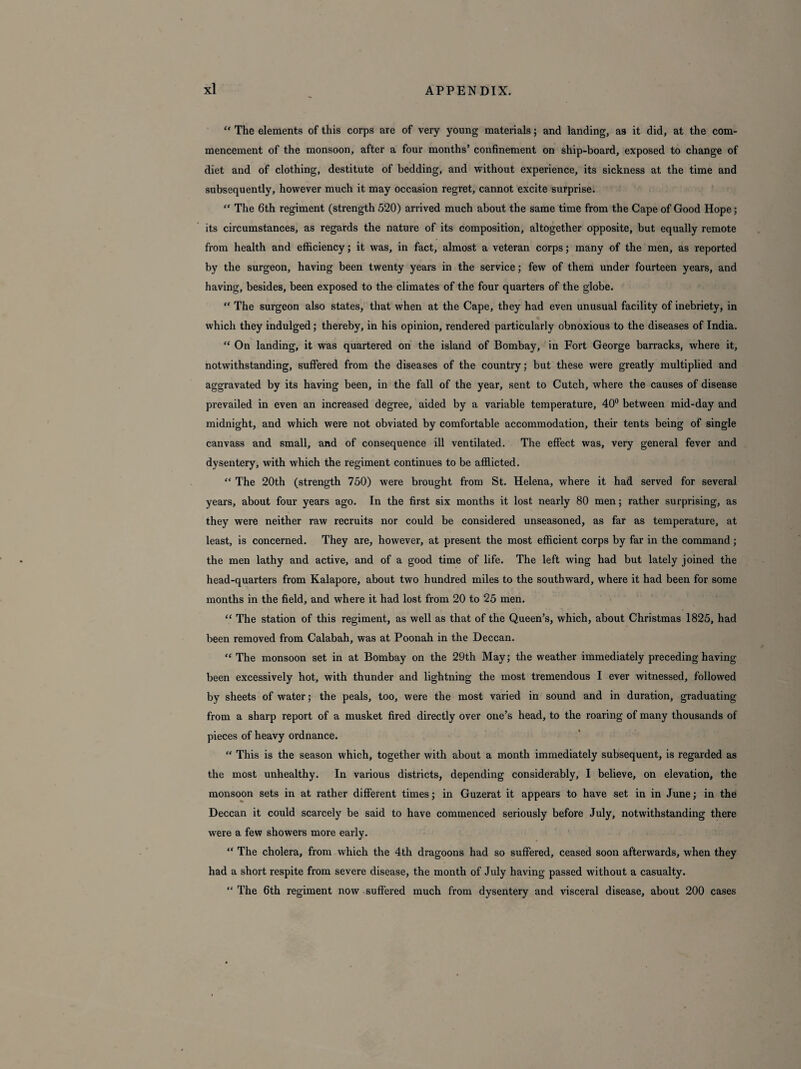 “ The elements of this corps are of very young materials; and landing, as it did, at the com¬ mencement of the monsoon, after a four months’ confinement on ship-board, exposed to change of diet and of clothing, destitute of bedding, and without experience, its sickness at the time and subsequently, however much it may occasion regret, cannot excite surprise. “ The 6th regiment (strength 520) arrived much about the same time from the Cape of Good Hope; its circumstances, as regards the nature of its composition, altogether opposite, but equally remote from health and efficiency; it was, in fact, almost a veteran corps; many of the men, as reported by the surgeon, having been twenty years in the service; few of them under fourteen years, and having, besides, been exposed to the climates of the four quarters of the globe. “ The surgeon also states, that when at the Cape, they had even unusual facility of inebriety, in which they indulged; thereby, in his opinion, rendered particularly obnoxious to the diseases of India. “ On landing, it was quartered on the island of Bombay, in Fort George barracks, where it, notwithstanding, suffered from the diseases of the country; but these were greatly multiplied and aggravated by its having been, in the fall of the year, sent to Cutch, where the causes of disease prevailed in even an increased degree, aided by a variable temperature, 40° between mid-day and midnight, and which were not obviated by comfortable accommodation, their tents being of single canvass and small, and of consequence ill ventilated. The effect was, very general fever and dysentery, with which the regiment continues to be afflicted. “ The 20th (strength 750) were brought from St. Helena, where it had served for several years, about four years ago. In the first six months it lost nearly 80 men; rather surprising, as they were neither raw recruits nor could be considered unseasoned, as far as temperature, at least, is concerned. They are, however, at present the most efficient corps by far in the command ; the men lathy and active, and of a good time of life. The left wing had but lately joined the head-quarters from Kalapore, about two hundred miles to the southward, where it had been for some months in the field, and where it had lost from 20 to 25 men. “ The station of this regiment, as well as that of the Queen’s, which, about Christmas 1825, had been removed from Calabah, was at Poonah in the Deccan. “ The monsoon set in at Bombay on the 29th May; the weather immediately preceding having been excessively hot, with thunder and lightning the most tremendous I ever witnessed, followed by sheets of water; the peals, too, were the most varied in sound and in duration, graduating from a sharp report of a musket fired directly over one’s head, to the roaring of many thousands of pieces of heavy ordnance. “ This is the season which, together with about a month immediately subsequent, is regarded as the most unhealthy. In various districts, depending considerably, I believe, on elevation, the monsoon sets in at rather different times; in Guzerat it appears to have set in in June; in the Deccan it could scarcely be said to have commenced seriously before July, notwithstanding there were a few showers more early. “ The cholera, from which the 4th dragoons had so suffered, ceased soon afterwards, when they had a short respite from severe disease, the month of July having passed without a casualty. “ The 6th regiment now suffered much from dysentery and visceral disease, about 200 cases
