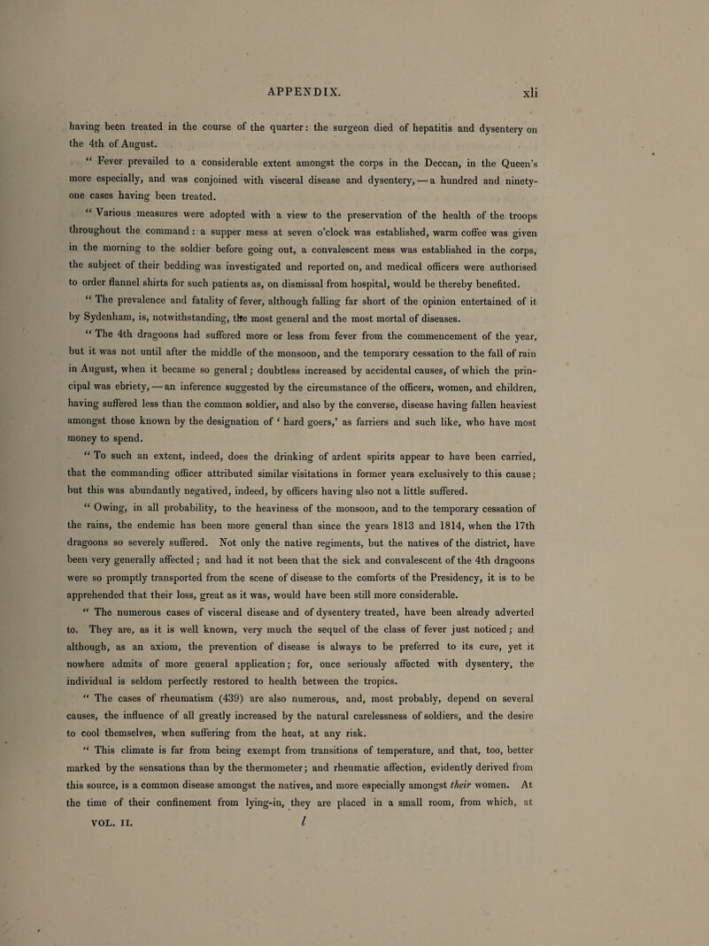 having been treated in the course of the quarter: the surgeon died of hepatitis and dysentery on the 4th of August. “ Fever prevailed to a considerable extent amongst the corps in the Deccan, in the Queen’s more especially, and was conjoined with visceral disease and dysentery, — a hundred and ninety- one cases having been treated. “ Various measures were adopted with a view to the preservation of the health of the troops throughout the command : a supper mess at seven o’clock was established, warm cotfee was given in the morning to the soldier before going out, a convalescent mess was established in the corps, the subject of their bedding was investigated and reported on, and medical officers were authorised to order flannel shirts for such patients as, on dismissal from hospital, would be thereby benefited. “ The prevalence and fatality of fever, although falling far short of the opinion entertained of it by Sydenham, is, notwithstanding, the most general and the most mortal of diseases. “ The 4th dragoons had suffered more or less from fever from the commencement of the year, but it was not until after the middle of the monsoon, and the temporary cessation to the fall of rain in August, when it became so general; doubtless increased by accidental causes, of which the prin¬ cipal was ebriety, — an inference suggested by the circumstance of the officers, women, and children, having suffered less than the common soldier, and also by the converse, disease having fallen heaviest amongst those known by the designation of ‘ hard goers,’ as farriers and such like, who have most money to spend. “ To such an extent, indeed, does the drinking of ardent spirits appear to have been carried, that the commanding officer attributed similar visitations in former years exclusively to this cause; but this was abundantly negatived, indeed, by officers having also not a little suffered. “ Owing, in all probability, to the heaviness of the monsoon, and to the temporary cessation of the rains, the endemic has been more general than since the years 1813 and 1814, when the 17th dragoons so severely suffered. Not only the native regiments, but the natives of the district, have been very generally affected; and had it not been that the sick and convalescent of the 4th dragoons were so promptly transported from the scene of disease to the comforts of the Presidency, it is to be apprehended that their loss, great as it was, would have been still more considerable. “ The numerous cases of visceral disease and of dysentery treated, have been already adverted to. They are, as it is well known, very much the sequel of the class of fever just noticed; and although, as an axiom, the prevention of disease is always to be preferred to its cure, yet it nowhere admits of more general application; for, once seriously affected with dysentery, the individual is seldom perfectly restored to health between the tropics. “ The cases of rheumatism (439) are also numerous, and, most probably, depend on several causes, the influence of all greatly increased by the natural carelessness of soldiers, and the desire to cool themselves, when suffering from the heat, at any risk. “ This climate is far from being exempt from transitions of temperature, and that, too, better marked by the sensations than by the thermometer; and rheumatic affection, evidently derived from this source, is a common disease amongst the natives, and more especially amongst their women. At the time of their confinement from lying-in, they are placed in a small room, from which, at