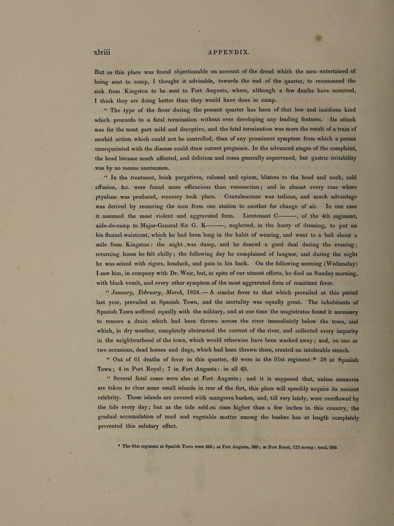 But as this place was found objectionable on account of the dread which the men entertained of being sent to camp, I thought it advisable, towards the end of the quarter, to recommend the sick from Kingston to be sent to Fort Augusta, where, although a few deaths have occurred, I think they are doing better than they would have done in camp. “ The type of the fever during the present quarter has been of that low and insidious kind which proceeds to a fatal termination without ever developing any leading features. Its attack was for the most part mild and deceptive, and the fatal termination was more the result of a train of morbid action which could not be controlled, than of any prominent symptom from which a person unacquainted with the disease could draw correct prognosis. In the advanced stages of the complaint, the head became much affected, and delirium and coma generally supervened, but gastric irritability was by no means uncommon. “ In the treatment, brisk purgatives, calomel and opium, blisters to the head and neck, cold affusion, &c. were found more efficacious than venesection; and in almost every case where ptyalism was produced, recovery took place. Convalescence was tedious, and much advantage was derived by removing the men from one station to another for change of air. In one case it assumed the most violent and aggravated form. Lieutenant C-, of the 4th regiment, aide-de-camp to Major-General Sir G. K-, neglected, in the hurry of dressing, to put on his flannel waistcoat, which he had been long in the habit of wearing, and went to a ball about a mile from Kingston: the night .was damp, and he danced a good deal during the evening; returning home he felt chilly; the following day he complained of languor, and during the night he was seized with rigors, headach, and pain in his back. On the following morning (Wednesday) I saw him, in company with Dr. Weir, but, in spite of our utmost efforts, he died on Sunday morning, with black vomit, and every other symptom of the most aggravated form of remittent fever. “ January, February, March, 1824. — A similar fever to that which prevailed at this period last year, prevailed at Spanish Town, and the mortality was equally great. The inhabitants of Spanish Town suffered equally with the military, and at one time the magistrates found it necessary to remove a drain which had been thrown across the river immediately below the town, and which, in dry weather, completely obstructed the current of the river, and collected every impurity in the neighbourhood of the town, which would otherwise have been washed away; and, on one or two occasions, dead horses and dogs, which had been thrown there, created an intolerable stench. “ Out of 61 deaths of fever in this quarter, 49 were in the 91st regiment:* 38 at Spanish Town; 4 in Port Royal; 7 in Fort Augusta: in all 49. “ Several fatal cases were also at Fort Augusta; and it is supposed that, unless measures are taken to clear some small islands in rear of the fort, this place will speedily acquire its ancient celebrity. These islands are covered with mangrove bushes, and, till very lately, were overflowed by the tide every day; but as the tide seldom rises higher than a few inches in this country, the gradual accumulation of mud and vegetable matter among the bushes has at length completely prevented this salutary effect. • The Dlst regiment at Spanish Town were 268; at Fort Augusta, 368; at Port Royal, 173 strong: total, 809.
