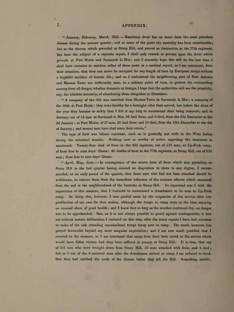 1 “January, February, March, 1825. — Remittent fever has as usual been the most prevalent disease during the present quarter; and at some of the posts the mortality has been considerable; but as the disease which prevailed at Stony Hill, and proved so destructive to the 77th regiment, has been the subject of a separate report, I shall only remark at present upon the fever which prevails at Port Morin and Savannah la Mer; and I sincerely hope this will be the last time I shall have occasion to mention either of these posts in a medical report, as I am convinced, from their situation, that they can never be occupied for any length of time by European troops without a frightful sacrifice of human life ; and as I understand the neighbouring part of Port Antonio and Maroon Town are sufficiently near, in a military point of view, to protect the surrounding country from all danger, whether domestic or foreign, I hope that the authorities will see the propriety, nay, the absolute necessity, of abandoning them altogether in December. “ A company of the 33d was marched from Maroon Town to Savannah la Mer; a company of the 50th to Port Morin: they were healthy for a fortnight after their arrival, but before the close of the year they became so sickly that I felt it my duty to recommend their being removed; and in January, out of 54 men at Savannah la Mer, 28 had fever, and 6 died, from the 23d December to the 3d January: at Port Morin, of 57 men, 26 had fever and 10 died, from the 19th December to the 4th of January; and several men have died since their return.” The type of fever was bilious remittent, such as is generally met with in the West Indies during the autumnal months. Nothing new or worthy of notice regarding the treatment is mentioned. Twenty-four died of fever in the 92d regiment, out of 518 men, at Up-Park camp, of from four to nine days’ illness: 46 deaths of fever in the 77 th regiment, at Stony Hill, out of 620 men ; from four to nine days’ illness. “ April, May, June. — In consequence of the severe form of fever which was prevailing at Stony Hill in the last quarter having evinced no disposition to abate in any degree, I recom¬ mended, at an early period of the quarter, that those men who had not been attacked should be withdrawn, to remove them from the immediate influence of the noxious effluvia which emanated from the soil in the neighbourhood of the barracks at Stony Hill. So impressed was I with the importance of this measure, that I ventured to recommend a detachment to be sent to Up-Park camp. In doing this, however, I was guided more by the exigencies of the service than any predilection of my own for that station, although the troops in camp were at the time enjoying an unusual share of good health; and I knew that so long as the weather continued dry, no danger was to be apprehended. But, as it is not always possible to guard against contingencies, it was not without mature deliberation I ventured on this step, after the many reports I have had occasion to make of the risk attending unassimilated troops being sent to camp. The result, however, has proved favourable beyond my most sanguine expectation; and I am now much gratified that I resorted to the measure, as I am convinced that many lives have been saved to the service which would have fallen victims had they been suffered to remain at Stony Hill. It is true, that out of 134 men who were brought down from Stony Hill, 32 were attacked with fever, and 4 died ; but as 3 out of the 4 occurred soon after the detachment arrived in camp, I am induced to think that they had imbibed the seeds of the disease before they left the Hill. Something similar.
