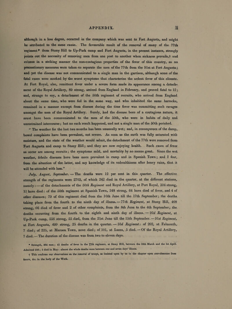 although in a less degree, occurred in the company which was sent to Fort Augusta, and might be attributed to the same cause. The favourable result of the removal of many of the 77th regiment* from Stony Hill to Up-Park camp and Fort Augusta, in the present instance, strongly points out the necessity of removing men from one post to another when sickness prevails,f and evinces in a striking manner the non-contagious properties of the fever of this country, as no precautionary measures were taken'to separate the men of the 77th from the 91st at Fort Augusta; and yet the disease was not communicated to a single man in the garrison, although some of the fatal cases were marked by the worst symptoms that characterise the ardent fever of this climate. At Fort Royal, also, remittent fever under a severe form made its appearance among a detach¬ ment of the Royal Artillery, 89 strong, arrived from England in February, and proved fatal to 12; and, strange to say, a detachment of the 50th regiment of recruits, who arrived from England about the same time, who were fed in the same way, and who inhabited the same barracks, remained in a manner exempt from disease during the time fever was committing such ravages amongst the men of the Royal Artillery. Surely, had the disease been of a contagious nature, it must have been communicated to the men of the 50th, who were in habits of daily and unrestrained intercourse; but no such result happened, and not a single man of the 50th perished. “ The weather for the last two months has been unusually wet; and, in consequence of the damp, bowel complaints have been prevalent, not severe. As soon as the earth was fully saturated witli moisture, and the state of the weather would admit, the detachment of the 77th were removed from Fort Augusta and camp to Stony Hill; and they are now enjoying health. Such cases of fever as occur are among recruits; the symptoms mild, and mortality by no means great. Since the wet weather, febrile diseases have been more prevalent in camp and in Spanish Town; and I fear, from the situation of the latter, and my knowledge of its unhealthiness after heavy rains, that it will be attended with loss.” July, August, September. — The deaths were 12 per cent in this quarter. The effective strength of the regiments were 2703, of which 242 died in the quarter, at the different stations, namely : — of the detachments of the 50th Regiment and Royal Artillery, at Port Royal, 304 strong, 11 have died: of the 50th regiment at Spanish Town, 348 strong, 64 have died of fever, and 4 of other diseases; 79 of this regiment died from the 16th June till the 17th September; the deaths taking place from the fourth to the ninth day of illness. — 77th Regiment, at Stony Hill, 468 strong, 66 died of fever and 2 of other complaints, from the 8th June to the 4th September; the deaths occurring from the fourth to the eighth and ninth day of illness. — 92d Regiment, at Up-Park camp, 556 strong, 51 died, from the 21st June till the 15th September. — 91s£ Regiment, at Fort Augusta, 499 strong, 25 deaths in the quarter. — 33d Regiment; of 202, at Falmouth, 7 died; of 225, at Maroon Town, none died; of 101, at Lucca, 5 died.—Of the Royal Artillery, 7 died. — The duration of the disease was from two to eleven days. • Strength, 264 men ; 41 deaths of fever in the 77th regiment, at Stony Hill, between the 16th March and the 1st April. Admitted 256; 5 died in May: almost the whole deaths were between one and seven days’ illness. + This confirms our observations on the removal of troops, as insisted upon by us in the chapter upon convalescence from fevers, &c. in the body of the Work.