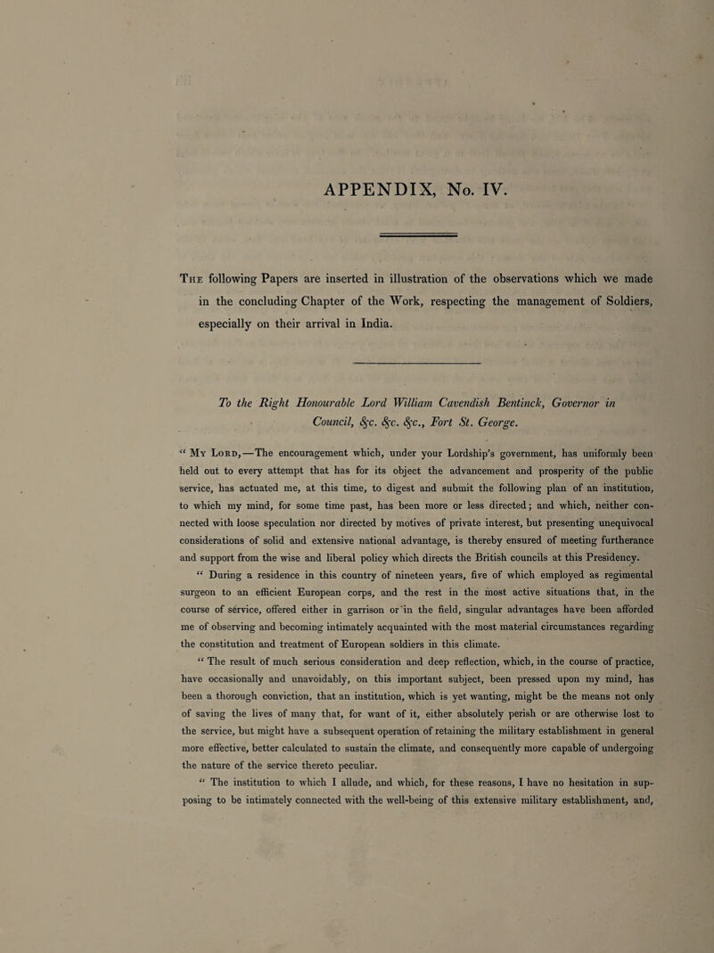 APPENDIX, No. IV. The following Papers are inserted in illustration of the observations which we made in the concluding Chapter of the Work, respecting the management of Soldiers, especially on their arrival in India. To the Right Honourable Lord William Cavendish Bait inch, Governor in Council, 8$c. 8$c. 8$c., Fort St. George. “ My Lord,—The encouragement which, under your Lordship’s government, has uniformly been held out to every attempt that has for its object the advancement and prosperity of the public service, has actuated me, at this time, to digest and submit the following plan of an institution, to which my mind, for some time past, has been more or less directed; and which, neither con¬ nected with loose speculation nor directed by motives of private interest, but presenting unequivocal considerations of solid and extensive national advantage, is thereby ensured of meeting furtherance and support from the wise and liberal policy which directs the British councils at this Presidency. “ During a residence in this country of nineteen years, five of which employed as regimental surgeon to an efficient European corps, and the rest in the most active situations that, in the course of service, offered either in garrison or in the field, singular advantages have been afforded me of observing and becoming intimately acquainted with the most material circumstances regarding the constitution and treatment of European soldiers in this climate. “ The result of much serious consideration and deep reflection, which, in the course of practice, have occasionally and unavoidably, on this important subject, been pressed upon my mind, has been a thorough conviction, that an institution, which is yet wanting, might be the means not only of saving the lives of many that, for want of it, either absolutely perish or are otherwise lost to the service, but might have a subsequent operation of retaining the military establishment in general more effective, better calculated to sustain the climate, and consequently more capable of undergoing the nature of the service thereto peculiar. “ The institution to which I allude, and which, for these reasons, I have no hesitation in sup¬ posing to be intimately connected with the well-being of this extensive military establishment, and.