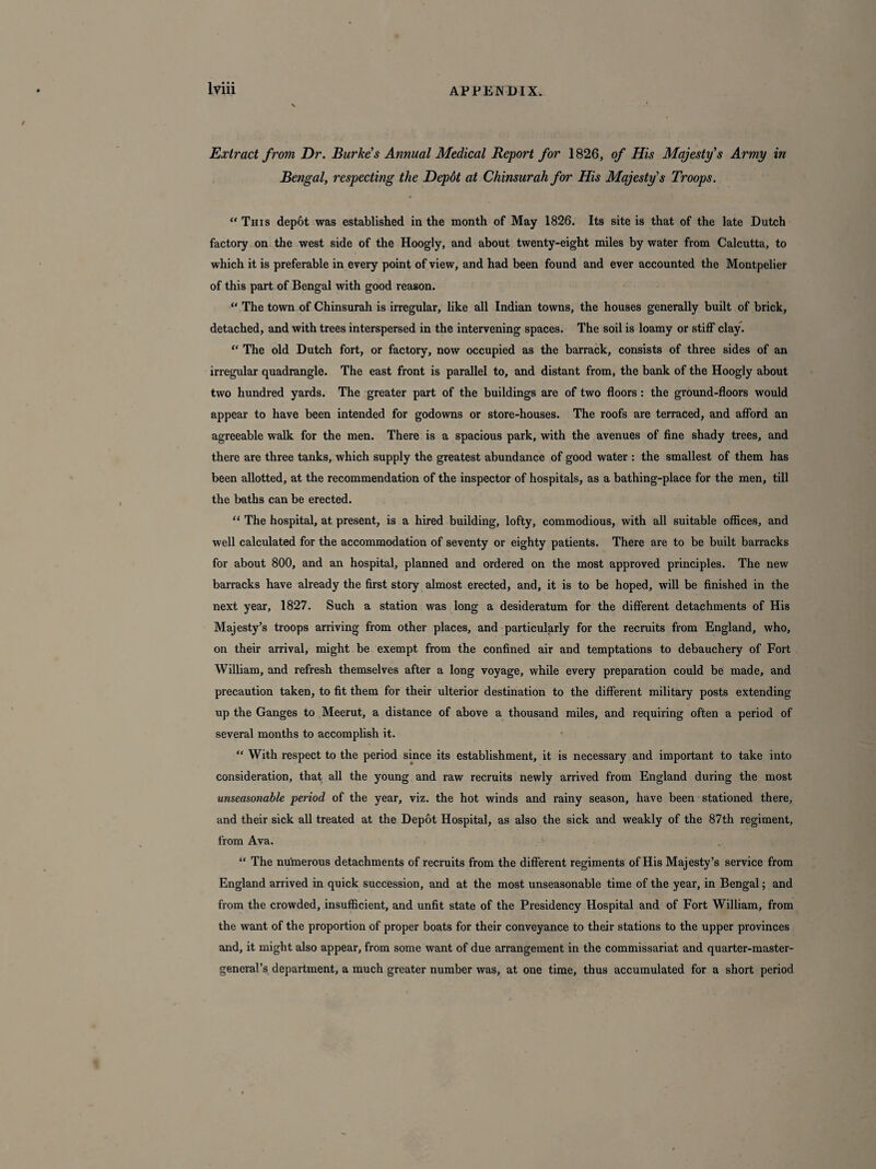 Extract from Dr. Burkes Annual Medical Report for 1826, of His Majesty's Army in Bengal, respecting the Depdt at Chinsurah for His Majesty's Troops. “ This depot was established in the month of May 1826. Its site is that of the late Dutch factory on the west side of the Hoogly, and about twenty-eight miles by water from Calcutta, to which it is preferable in every point of view, and had been found and ever accounted the Montpelier of this part of Bengal with good reason. “ The town of Chinsurah is irregular, like all Indian towns, the houses generally built of brick, detached, and with trees interspersed in the intervening spaces. The soil is loamy or stiff clay. “ The old Dutch fort, or factory, now occupied as the barrack, consists of three sides of an irregular quadrangle. The east front is parallel to, and distant from, the bank of the Hoogly about two hundred yards. The greater part of the buildings are of two floors: the ground-floors would appear to have been intended for godowns or store-houses. The roofs are terraced, and afford an agreeable walk for the men. There is a spacious park, with the avenues of fine shady trees, and there are three tanks, which supply the greatest abundance of good water : the smallest of them has been allotted, at the recommendation of the inspector of hospitals, as a bathing-place for the men, till the baths can be erected. “ The hospital, at present, is a hired building, lofty, commodious, with all suitable offices, and well calculated for the accommodation of seventy or eighty patients. There are to be built barracks for about 800, and an hospital, planned and ordered on the most approved principles. The new barracks have already the first story almost erected, and, it is to be hoped, will be finished in the next year, 1827. Such a station was long a desideratum for the different detachments of His Majesty’s troops arriving from other places, and particularly for the recruits from England, who, on their arrival, might be exempt from the confined air and temptations to debauchery of Fort William, and refresh themselves after a long voyage, while every preparation could be made, and precaution taken, to fit them for their ulterior destination to the different military posts extending up the Ganges to Meerut, a distance of above a thousand miles, and requiring often a period of several months to accomplish it. “ With respect to the period since its establishment, it is necessary and important to take into consideration, that all the young and raw recruits newly arrived from England during the most unseasonable period of the year, viz. the hot winds and rainy season, have been stationed there, and their sick all treated at the Depot Hospital, as also the sick and weakly of the 87th regiment, from Ava. l< The numerous detachments of recruits from the different regiments of His Majesty’s service from England arrived in quick succession, and at the most unseasonable time of the year, in Bengal; and from the crowded, insufficient, and unfit state of the Presidency Hospital and of Fort William, from the want of the proportion of proper boats for their conveyance to their stations to the upper provinces and, it might also appear, from some want of due arrangement in the commissariat and quarter-master- general’s department, a much greater number was, at one time, thus accumulated for a short period