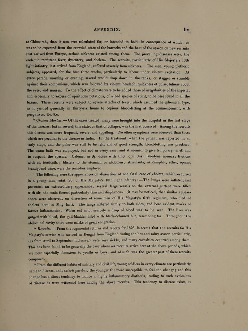 at Chinsurah, than it was ever calculated for, or intended to hold: in consequence of which, as was to be expected from the crowded state of the barracks and the heat of the season on new recruits just arrived from Europe, serious sickness existed among them. The prevailing diseases were, the endemic remittent fever, dysentery, and cholera. The recruits, particularly of His Majesty’s 13th light infantry, last arrived from England, suffered severely from sickness. The men, young plethoric subjects, appeared, for the first three weeks, particularly to labour under violent excitation. At every parade, morning or evening, several would drop down in the ranks, or stagger or stumble against their companions, which was followed by violent headach, quickness of pulse, fulness about the eyes, and nausea. To the effect of climate were to be added those of irregularities of the ingesta, and especially to excess of spirituous potations, of a bad species of spirit, to be here found in all the bazars. These recruits were subject to severe attacks of fever, which assumed the ephemeral type, as it yielded generally in thirty-six hours to copious blood-letting at the commencement, with purgatives, &c. &c. “ Cholera Morbus.— Of the cases treated, many were brought into the hospital in the last stage of the disease; but in several, this state, or that of collapse, was the first observed. Among the recruits this disease was more frequent, severe, and appalling. No other symptoms were observed than those which are peculiar to the disease in India. In the treatment, when the patient was reported in an early stage, and the pulse was still to be felt, and of good strength, blood-letting was practised. The warm bath was employed, but not in every case, and it seemed to give temporary relief, and to suspend the spasms. Calomel in 9j. doses with tinct. opii, 3ss.; anodyne enemas; frictions with ol. terebipth.; blisters to the stomach or abdomen; stimulants, as camphor, ether, opium, brandy, and wine, were the remedies employed. “ The following were the appearances on dissection of one fatal case of cholera, which occurred in a young man, setat. 20, of His Majesty’s 13th light infantry:—The lungs were inflated, and presented an extraordinary appearance; several large vessels on the external surface were filled with air, the coats thereof particularly thin and diaphanous : (it may be noticed, that similar appear¬ ances were observed, on dissection of some men of His Majesty’s 67tli regiment, who died of cholera here in May last). The lungs adhered firmly to both sides, and bore evident marks of former inflammation. When cut into, scarcely a drop of blood was to be seen. The liver was gorged with blood, the gall-bladder filled with black-coloured bile, resembling tar. Throughout the abdominal cavity there were marks of great congestion. << Recruits. — From the regimental returns and reports for 1826, it seems that the recruits for His Majesty’s service who arrived in Bengal from England during the hot and rainy season particularly, (as from April to September inclusive,) were very sickly, and many casualties occurred among them. This has been found to be generally the case whenever recruits arrive here at the above periods, which are more especially obnoxious to youths or boys, and of such was the greater part of these recruits composed. “ From the different habits of military and civil life, young soldiers in every climate are particularly liable to disease, and, cateris paribus, the younger the more susceptible to feel the change; and this change has a direct tendency to induce a highly inflammatory diathesis, leading to such explosions of disease as were witnessed here among the above recruits. This tendency to disease exists, it