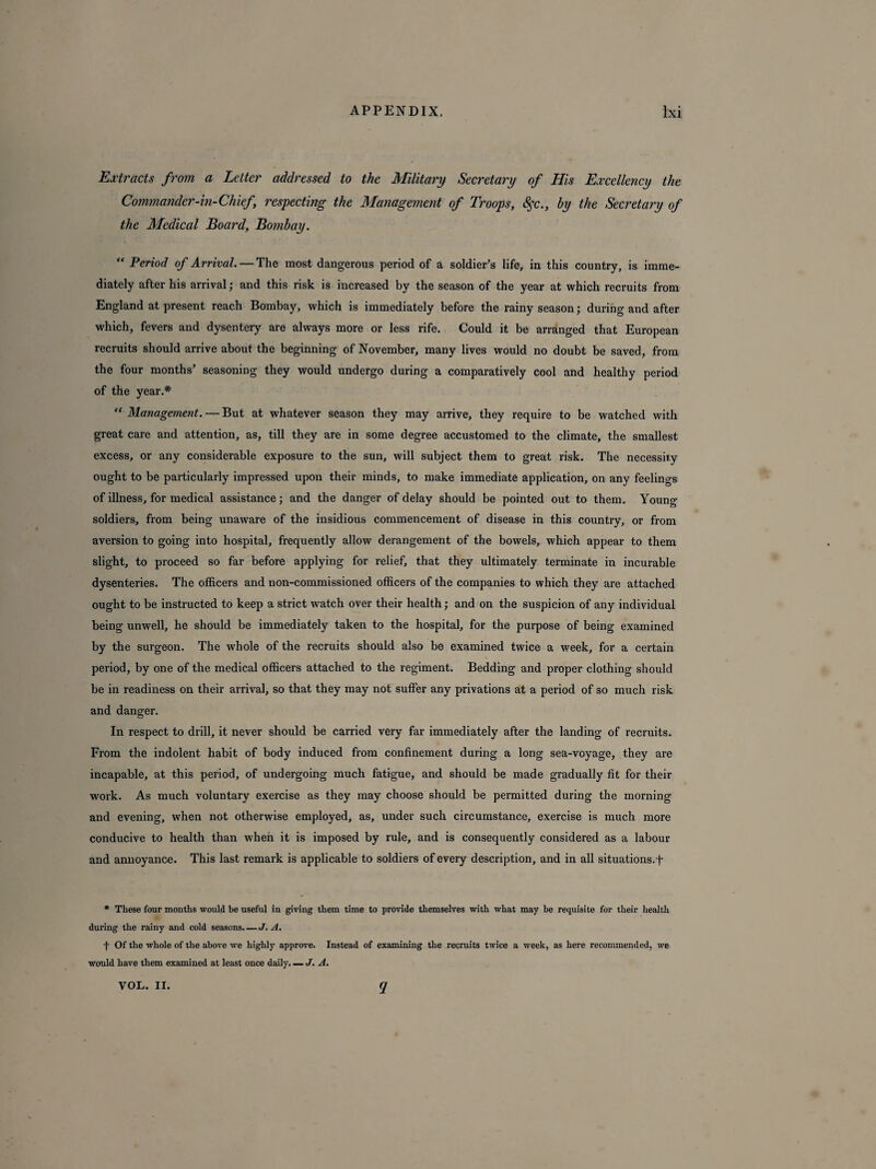 Extracts from a Letter addressed to the Military Secretary of His Excellency the Commander-in-Chief respecting the Management of Troops, 8$c., by the Secretary of the Medical Board, Bombay. “ Period of Arrival. — The most dangerous period of a soldier’s life, in this country, is imme¬ diately after his arrival; and this risk is increased by the season of the year at which recruits from England at present reach Bombay, which is immediately before the rainy season; during and after which, fevers and dysentery are always more or less rife. Could it be arranged that European recruits should arrive about the beginning of November, many lives would no doubt be saved, from the four months’ seasoning they would undergo during a comparatively cool and healthy period of the year.* “ Management. — But at whatever season they may arrive, they require to be watched with great care and attention, as, till they are in some degree accustomed to the climate, the smallest excess, or any considerable exposure to the sun, will subject them to great risk. The necessity ought to be particularly impressed upon their minds, to make immediate application, on any feelings of illness, for medical assistance; and the danger of delay should be pointed out to them. Young soldiers, from being unaware of the insidious commencement of disease in this country, or from aversion to going into hospital, frequently allow derangement of the bowels, which appear to them slight, to proceed so far before applying for relief, that they ultimately terminate in incurable dysenteries. The officers and non-commissioned officers of the companies to which they are attached ought to be instructed to keep a strict watch over their health; and on the suspicion of any individual being unwell, he should be immediately taken to the hospital, for the purpose of being examined by the surgeon. The whole of the recruits should also be examined twice a week, for a certain period, by one of the medical officers attached to the regiment. Bedding and proper clothing should be in readiness on their arrival, so that they may not suffer any privations at a period of so much risk and danger. In respect to drill, it never should be carried very far immediately after the landing of recruits. From the indolent habit of body induced from confinement during a long sea-voyage, they are incapable, at this period, of undergoing much fatigue, and should be made gradually fit for their work. As much voluntary exercise as they may choose should be permitted during the morning and evening, when not otherwise employed, as, under such circumstance, exercise is much more conducive to health than when it is imposed by rule, and is consequently considered as a labour and annoyance. This last remark is applicable to soldiers of every description, and in all situations.f * These four months would be useful in giving them time to provide themselves with what may be requisite for their health during the rainy and cold seasons. — J. A. f Of the whole of the above we highly approve. Instead of examining the recruits twice a week, as here recommended, we would have them examined at least once daily. — J. A.
