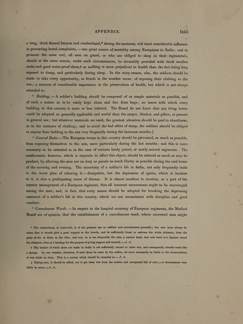 a long, thick flannel banyan and cumberband,* during the monsoon, will exert considerable influence in preventing bowel complaints, — one great source of mortality among Europeans in India; and to promote the same end, all men on guard, or who are obliged to sleep in their regimentals, should at the same season, under such circumstances, be invariably provided with thick woollen socks and good water-proof shoes,f as nothing is more prejudicial to health than the feet being long exposed to damp, and particularly during sleep. In the rainy season, also, the soldiers should be made to take every opportunity, as breaks in the weather occur, of exposing their clothing to the sun; a measure of considerable importance in the preservation of health, but which is not always attended to. “ Bedding. — A soldier’s bedding should be composed of as simple materials as possible, and of such a nature as to be easily kept clean and free from bugs; an insect with which every building in this country is more or less infested. The Board do not know that any thing better could be adopted so generally applicable and useful than the carpet, blanket, and pillow, at present in general use; but whatever materials are used, the greatest attention should be paid to cleanliness, as in the instance of clothing; and to avoid the bad effect of damp, the soldiers should be obliged to expose their bedding to the sun very frequently during the monsoon months.J “ General Rules.—The European troops in this country should be prevented, as much as possible, from exposing themselves to the sun, more particularly during the hot months; and this is more necessary to be attended to in the case of recruits lately joined, or newly arrived regiments. The confinement, however, which is requisite to effect this object, should be relieved as much as may be prudent, by allowing the men not on duty or parade as much liberty as possible during the cool hours of the morning and evening. The monotony of a soldier’s life in India, not only frequently leads to the worst plan of relieving it—dissipation, but the depression of spirits, which is incident to it, is also a predisposing cause of disease. It is almost needless to mention, as a part of the interior management of a European regiment, that all innocent amusements ought to be encouraged among the men; and, in fact, that every means should be adopted for breaking the depressing sameness of a soldier’s life in this country, which are not inconsistent with discipline and good conduct. “ Convalescent Wards. — In respect to the hospital economy of European regiments, the Medical Board are of opinion, that the establishment of a convalescent ward, where recovered men might * The cumberband, or waist-belt, is of the greatest use to soldiers and convalescents generally; but care must always be taken that it should give a good support to the bowels, and be sufficiently broad to embrace the whole abdomen, from the spine of the os ilium to the ribs; and not, as is too frequently the case, a narrow band, that acts more as a ligature round the abdomen, than as a bandage for the purpose of giving support and warmth. —J. A. f The leather of which shoes are made in India is not sufficiently tanned to resist wet, and consequently absorbs water like a sponge. In wet weather, therefore, if such shoes be worn by the soldier, he must necessarily be liable to the inconvenience of wet while on duty. This is a matter which should be attended to. — J. A. J Taking care, it should be added, not to get them wet from the sudden and unexpected fall of rain, — a circumstance very likely to occur.—J. A.