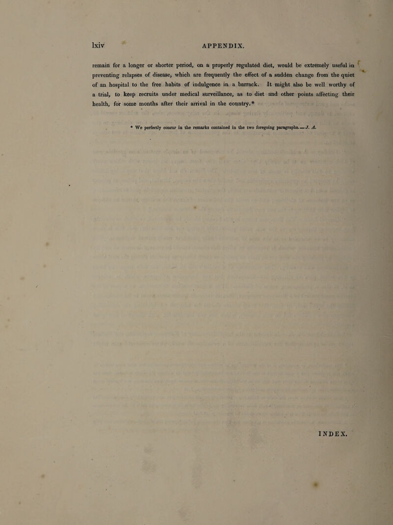 remain for a longer or shorter period, on a properly regulated diet, would be extremely useful in preventing relapses of disease, which are frequently the effect of a sudden change from the quiet of an hospital to the free habits of indulgence in a barrack. It might also be well worthy of a trial, to keep recruits under medical surveillance, as to diet and other points affecting their health, for some months after their arrival in the country.* « * * We perfectly concur in the remarks contained in the two foregoing paragraphs—J. A. INDEX.