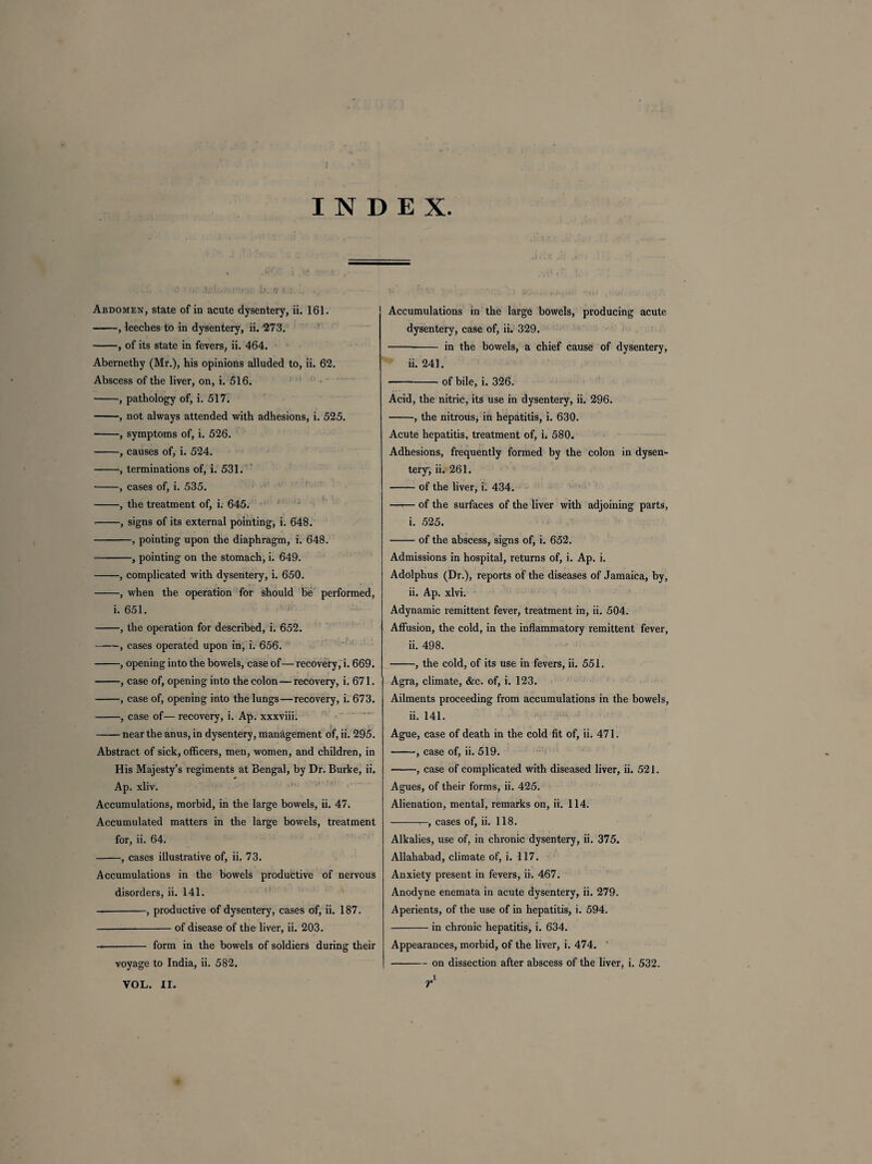 INDEX. Abdomen, state of in acute dysentery, ii. 161. -, leeches to in dysentery, ii. 273. -, of its state in fevers, ii. 464. Abernethy (Mr.), his opinions alluded to, ii. 62. Abscess of the liver, on, i. 516. -, pathology of, i. 517. -, not always attended with adhesions, i. 525. -, symptoms of, i. 526. -, causes of, i. 524. -, terminations of, i. 531. -, cases of, i. 535. -, the treatment of, i. 645. -, signs of its external pointing, i. 648. -, pointing upon the diaphragm, i. 648. -, pointing on the stomach, i. 649. -, complicated with dysentery, i. 650. -, when the operation for should be performed, i. 651. -, the operation for described, i. 652. -, cases operated upon in, i. 656. -, opening into the bowels, case of—recovery, i. 669. -, case of, opening into the colon—recovery, i. 671. -, case of, opening into the lungs—recovery, i. 673. -, case of— recovery, i. Ap. xxxviii. -near the anus, in dysentery, management of, ii. 295. Abstract of sick, officers, men, women, and children, in His Majesty’s regiments at Bengal, by Dr. Burke, ii. Ap. xliv. Accumulations, morbid, in the large bowels, ii. 47. Accumulated matters in the large bowels, treatment for, ii. 64. -, cases illustrative of, ii. 73. Accumulations in the bowels productive of nervous disorders, ii. 141. -, productive of dysentery, cases of, ii. 187. -of disease of the liver, ii. 203. - form in the bowels of soldiers during their voyage to India, ii. 582. Accumulations in the large bowels, producing acute dysentery, case of, ii. 329. -in the bowels, a chief cause of dysentery, ii. 241. -of bile, i. 326. Acid, the nitric, its use in dysentery, ii. 296. -, the nitrous, in hepatitis, i. 630. Acute hepatitis, treatment of, i. 580. Adhesions, frequently formed by the colon in dysen¬ tery; ii. 261. -of the liver, i. 434. —.— of the surfaces of the liver with adjoining parts, i. 525. -of the abscess, signs of, i. 652. Admissions in hospital, returns of, i. Ap. i. Adolphus (Dr.), reports of the diseases of Jamaica, by, ii. Ap. xlvi. Adynamic remittent fever, treatment in, ii. 504. Affusion, the cold, in the inflammatory remittent fever, ii. 498. -, the cold, of its use in fevers, ii. 551. Agra, climate, &c. of, i. 123. Ailments proceeding from accumulations in the bowels, ii. 141. Ague, case of death in the cold fit of, ii. 471. -, case of, ii. 519. -, case of complicated with diseased liver, ii. 521. Agues, of their forms, ii. 425. Alienation, mental, remarks on, ii. 114. -r-, cases of, ii. 118. Alkalies, use of, in chronic dysentery, ii. 375. Allahabad, climate of, i. 117. Anxiety present in fevers, ii. 467. Anodyne enemata in acute dysentery, ii. 279. Aperients, of the use of in hepatitis, i. 594. -in chronic hepatitis, i. 634. Appearances, morbid, of the liver, i. 474. ' -on dissection after abscess of the liver, i. 532.