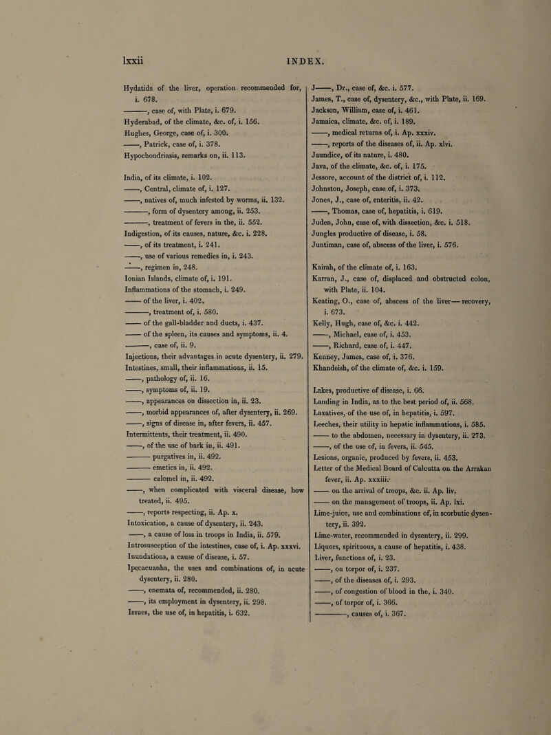 Hydatids of the liver, operation recommended for, i. 678. -, case of, with Plate, i. 679. Hyderabad, of the climate, &c. of, i. 156. Hughes, George, case of, i. 300. -, Patrick, case of, i. 378. Hypochondriasis, remarks on, ii. 113. India, of its climate, i. 102. -, Central, climate of, i. 127. -, natives of, much infested by worms, ii. 132. -, form of dysentery among, ii. 253. -, treatment of fevers in the, ii. 552. Indigestion, of its causes, nature, &c. i. 228. -, of its treatment, i. 241. -, use of various remedies in, i. 243. -, regimen in, 248. Ionian Islands, climate of, i. 191. Inflammations of the stomach, i. 249. •—— of the liver, i. 402, -, treatment of, i. 580. -- of the gall-bladder and ducts, i. 437. -of the spleen, its causes and symptoms, ii. 4. --, case of, ii. 9. Injections, their advantages in acute dysentery, ii. 279. Intestines, small, their inflammations, ii. 15. -, pathology of, ii. 16. -, symptoms of, ii. 19. -, appearances on dissection in, ii. 23. ■-, morbid appearances of, after dysentery, ii. 269. -, signs of disease in, after fevers, ii. 457. Intermittents, their treatment, ii. 490. -, of the use of bark in, ii. 491. -purgatives in, ii. 492. -emetics in, ii. 492. -calomel in, ii. 492. -, when complicated with visceral disease, how treated, ii. 495. -, reports respecting, ii. Ap. x. Intoxication, a cause of dysentery, ii. 243. -, a cause of loss in troops in India, ii. 579. Introsusception of the intestines, case of, i. Ap. xxxvi. Inundations, a cause of disease, i. 57. Ipecacuanha, the uses and combinations of, in acute dysentery, ii. 280. -, enemata of, recommended, ii. 280. -, its employment in dysentery, ii. 298. Issues, the use of, in hepatitis, i. 632. J-, Dr., case of, &c. i. 577. James, T., case of, dysentery, &c., with Plate, ii. 169. Jackson, William, case of, i. 461. Jamaica, climate, &c. of, i. 189. -, medical returns of, i. Ap. xxxiv. -, reports of the diseases of, ii. Ap. xlvi. Jaundice, of its nature, i. 480. Java, of the climate, &c. of, i. 175. Jessore, account of the district of, i. 112. Johnston, Joseph, case of, i. 373. Jones, J., case of, enteritis, ii. 42. -, Thomas, case of, hepatitis, i. 619. Juden, John, case of, with dissection, &c. i. 518. Jungles productive of disease, i. 58. Juntiman, case of, abscess of the liver, i. 576. Kairah, of the climate of, i. 163. Karran, J., case of, displaced and obstructed colon, with Plate, ii. 104. Keating, O., case of, abscess of the liver— recovery, i. 673. Kelly, Hugh, case of, &c. i. 442. -, Michael, case of, i. 453. -, Richard, case of, i. 447. Kenney, James, case of, i. 376. Khandeish, of the climate of, &c. i. 159. Lakes, productive of disease, i. 66. Landing in India, as to the best period of, ii. 568. Laxatives, of the use of, in hepatitis, i. 597. Leeches, their utility in hepatic inflammations, i. 585. -to the abdomen, necessary in dysentery, ii. 273. -, of the use of, in fevers, ii. 545. Lesions, organic, produced by fevers, ii. 453. Letter of the Medical Board of Calcutta on the Arrakan fever, ii. Ap. xxxiii. -on the arrival of troops, &c. ii. Ap. liv. -on the management of troops, ii. Ap. lxi. Lime-juice, use and combinations of, in scorbutic dysen¬ tery, ii. 392. Lime-water, recommended in dysentery, ii. 299. Liquors, spirituous, a cause of hepatitis, i. 438. Liver, functions of, i. 23. -, on torpor of, i. 237. -, of the diseases of, i. 293. -, of congestion of blood in the, i. 340. -, of torpor of, i. 366. -, causes of, i. 367.