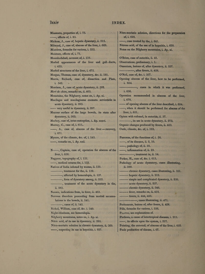 Miasmata, properties of, i. 75. -, effects of, i. 83. Mickem, J., case of, hepatic dysentery, ii. 212. Milwood, J., case of, abscess of the liver, i. 669. Mixtures, formulae for various, i. 253. Moisture, effects of, i. 71. Moorsliedabad, account of, i. 112. Morbid appearances of the liver and gall-ducts, i. 433. Morbid structures of the liver, i. 475. Morgan, Thomas, case of, dysentery, &c. ii. 181. Morris, Richard, case of, dissection and Plate, i. 542. Morrison, J., case of, acute dysentery, ii. 302. Mort de chien, remarks on, ii. 403. Mountains, the Nilgherry, notes on, i. Ap. xi. Mucilages and mucilaginous enemata serviceable in acute dysentery, ii. 283. -very useful in dysentery, ii. 297. Mucous surface of the large bowels, its state after dysentery, ii. 263. Murbey, case of, intus-susception, i. Ap. xxxvi. Murray, C., case of, i. 611. -, A., case of, abscess of the liver — recovery, i. 671. Mysore, of the climate, &c. of, i. 145. -, remarks on, i. Ap. xxii. N-, Captain, case of, operation for abscess of the liver, i. 656. Nagpoor, topography of, i. 131. -, medical returns for, i. 133. Natives of India infested by worms, ii. 132. -, treatment for the, ii. 132. -, affected by hemeralopia, ii. 137. ■-, form of dysentery among, ii. 253. -, treatment of the acute dysentery in the, ii. 283. Nausea, indications from, in fever, ii. 463. Nervous disorders proceeding from morbid accumu¬ lations in the bowels, ii. 141. -, cases of, ii. 145. Nichol, William, case of, &c. i. 349. Night-blindness, see hemeralopia. Nilgherry mountains, notes on, i. Ap. xi. Nitric acid, of its use in dysentery, ii. 295. Nitro-muriatic solution in chronic dysentery, ii. 369. - , respecting its use in hepatitis, i. 627. Nitro-muriatic solution, directions for the preparation of, i. 628. -, case treated by the, i. 641. Nitrous acid, of the use of in hepatitis, i. 630. Notes on the Nilgherry mountains, i. Ap. xi. O’Brien, case of enteritis, ii. 41. Observations, preliminary, i. 1. Omentum, lesions of, after dysentery, ii. 257. -, after fevers, ii. 458. O’Neil, case of, &c. i. 357. Opening abscess of the liver, how to be performed, i. 654. -, cases in which it was performed, i. 656. Operation recommended in abscess of the liver, i. 678. -of opening abscess of the liver described, i. 654. -, when it should be performed for abscess of the liver, i. 651. Opium with calomel, in enteritis, ii. 37. -, its use in acute dysentery, ii. 273. Organic changes produced by fevers, ii. 453. Oude, climate, &c. of, i. 123. Pancreas, of the functions of, i. 30. -, of its diseases, ii. 2, 10. -, pathology of, ii. 10. -, inflammation of, ii. 12. -, treatment in, ii. 14. Parker, H., case of, &c. i. 613. Pathology of acute dysentery, cases illustrating, ii. 169. -chronic dysentery, cases illustrating, ii. 351. -hepatic dysentery, ii. 212. -simple and complicated dysentery, ii. 250. -acute dysentery, ii. 257. -chronic dysentery, ii. 346. •-fever, remarks on, ii. 412. -fevers, ii. 444, 453. -, cases illustrating, ii. 471. Peritoneum, lesions of, after fevers, ii. 458. Pills, formulae for various, i. 256. Plates, see explanations of. Plethora, a cause of intertropical diseases, i. 213. -, its effects upon the system, i. 217. Pointing, the external, of abscess of the liver, i. 652. Pools productive of disease, i. 67.