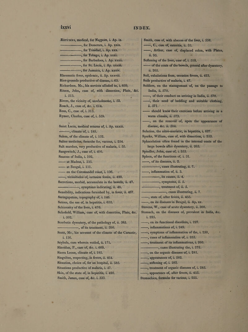 Returns, medical, for Nagpore, i. Ap. ix. --, for Demerara, i. Ap. xxix. -, for Trinidad, i. Ap. xxx. --, for Tobago, i. Ap. xxxi. -, for Barbadoes, i. Ap. xxxii. -, for St. Lucia, i. Ap. xxxiii. -, for Jamaica, i. Ap. xxxiv. Rheumatic fever, epidemic, ii. Ap. xxxviii. Rice-grounds productive of disease, i. 63. Richardson, Mr., his services alluded to, i. 659. Ritson, John, case of, with dissection, Plate, &c. i. 513. 0 Rivers, the vicinity of, unwholesome, i. 52. Roach, J., case of, &c. i. 614. Ross, C., case of, i. 313. Rymer, Charles, case of, i. 559. % Saint Lucia, medical returns of, i. Ap. xxxiii. -, climate of, i. 189. Salem, of the climate of, i. 152. Saline medicine, formulae for, various, i. 254. Salt marshes, very productive of malaria, i. 55. Sangowitch, J., case of, i. 490. Seasons of India, i. 102. •-at Madras, i. 135. -at Bengal, i. 111. -on the Coromandel coast, i. 136. -, vicissitudes of, occasion fevers, ii. 420. Secretions, morbid, accumulate in the bowels, ii. 47. -, symptoms indicating, ii. 48. Sensibility, indications furnished by, in fever, ii. 467. Seringapatam, topography of, i. 146. Setons, the use of, in hepatitis, i. 632. Schirrosity of the liver, i. 476. Schofield, William, case of, with dissection, Plate, &c. i. 502. Scorbutic dysentery, of the pathology of, ii. 385. -, of its treatment, ii. 390. Scott, Mr., his account of the climate of the Carnatic, i. 136. Scybala, case wherein voided, ii. 171. Sheridan, P., case of, &c. i. 609. Sierra Leone, climate of, i. 185. Singultus, respecting, in fevers, ii. 464. Situation, choice of, for an hospital, ii. 585. Situations productive of malaria, i. 47. Skin, of the state of, in hepatitis, i. 420. Smith, James, case of, &c. i. 333. Smith, case of, with abscess of the liver, i. 558. -, C., case of, enteritis, ii. 33. -, Arthur, case of, displaced colon, with Plates, ii. 95. Softening of the liver, case of, i. 510. -of the coats of the bowels, general after dysentery, ii. 265. Soil, exhalations from, occasion fevers, ii. 423. Soils productive of malaria, i. 47. Soldiers, on the management of, on the passage to India, ii. 570. -, of their conduct on arriving in India, ii. 570. -, their need of bedding and suitable clothing, ii. 571. - should know their exercises before arriving in a warm climate, ii. 573. -, on the removal of, upon the appearance of disease, &c. ii. 584. Solution, the nitro-muriatic, in hepatitis, i. 627. Sparks, William, case of, with dissection, i. 253. Sphacelation often found in the internal coats of the large bowels after dysentery, ii. 263. Spindler, John, case of, i. 353. Spleen, of the functions of, i. 31. -, of its diseases, ii. 2. -, cases illustrating, ii. 7. -, inflammation of, ii. 3. -, its causes, ii. 4. -, symptoms, ii. 5. -, treatment of, ii. 5. -, cases illustrating, ii. 7. -, state of, after fevers, ii. 455. -, on its diseases in Bengal, ii. Ap. xx. Stevens, W., case of acute dysentery, ii. 300. Stomach, on the diseases of, prevalent in India, &c. i. 225. -, on its functional disorders, i. 227. -, inflammations of, i. 249. -, symptoms of inflammation of the, i. 250. -, cases of inflammation of, i. 253. -, treatment of its inflammations, i. 260. -•, cases illustrating the, i. 272. -, on the organic diseases of, i. 281. -, appearances of, i. 282. -, softening of, i. 282. -, treatment of organic diseases of, i. 285. -, appearance of, after fevers, ii. 455. Stomachics, formulae for various, i. 255.