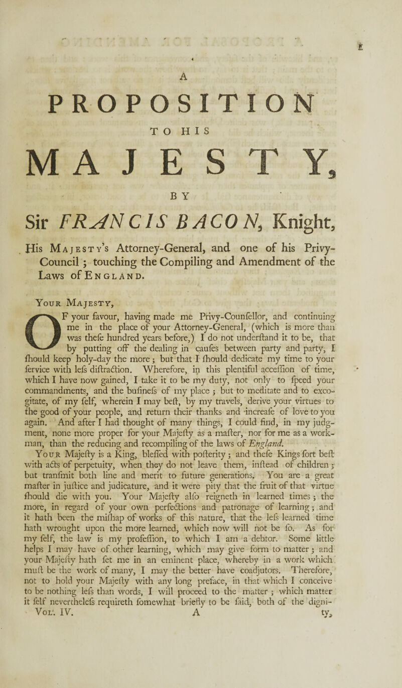 4 E PROPOSITION TO HIS MAJESTY, B Y Sir FRANCIS BACON, Knight, His Majesty’s Attorney-General, and one of his Privy- Council ; touching the Compiling and Amendment of the Laws of Engl and. Your Majesty, OF your favour, having made me Privy-Counfellor, and continuing me in the place of your Attorney-General, (which is more than was thele hundred years before,) I do not underftand it to be, that by putting off the dealing in caufes between party and party, I fhould keep holy-day the more; but that I fhould dedicate my time to your fervice with lefs diffraction. Wherefore, in this plentiful acceffion of time, which I have now gained, I take it to be my duty, not only to fpeed your commandments, and the bufinefs of my place ; but to meditate and to exco¬ gitate, of my felf, wherein I may beft, by my travels, derive your virtues to the good of your people, and return their thanks and -increafe of love to you again. And after I had thought of many things, I could find, in my judg¬ ment, none more proper for your Majefty as a mafter, nor for me as a work¬ man, than the reducing and recompiling of the laws of England. Your Majefty is a King, blefied with pofterity; and thefe Kings fort beft with aCts of perpetuity, when they do not leave them, inftead of children ; but tranfmit both line and merit to future generations. You are a great mafter in juftice and judicature, and it were pity that the fruit of that virtue fhould die with you. Your Majefty alfo reigneth in learned times; the more, in regard of your own perfections and patronage of learning; and it hath been the mifhap of works of this nature, that the lefs learned time hath wrought upon the more learned, which now will not be fo. As for my felf, the law is my profeflion, to which I am a debtor. Some little helps I may have of . other learning, which may give form to matter; and your Majefty hath fet me in an eminent place, whereby in a work which muft be the work of many, I may the better have coadjutors. Therefore, not to hold your Majefty with any long preface, in that which I conceive to be nothing lefs than words, I will proceed to the matter ; which matter it felf neverthelefs requireth fomewhat briefly to be laid, both of the digni- Vol'. IV. A ty^