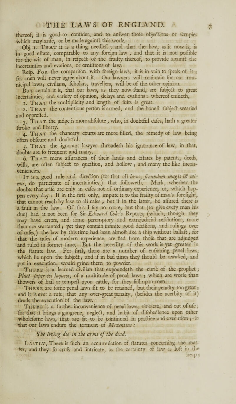thereof, it is good to confider, and to anfwer thole objections or lerupies which may ariie, or be made again ft this work. Obj. i. That it is a thing needlefs ; and that the Law, as it now is, is in good eftate, comparable to any foreign law ; and that it is not poiiible for the wit of man, in refpedt of the frailty thereof, to provide againft the incertainties and evalions, or omiffions of law. Refp. For the companion with foreign laws, it is in vain to fpeak of it ; for men will never agree about it. Our lawyers will maintain for our mu¬ nicipal laws; civilians, lcholars, travellers, will be of the other opinion. But certain it is, that our laws, as they now ftand, are fubject to great incertainties, and variety of opinion, delays and evalions : whereof enfueth, 1. That the multiplicity and length of fuits is great. 2. That the contentious perfon is armed, and the honeft fubject wearied and opprelfed. 3. That the judge is more abfolute ; who, in doubtful cafes, hath a greater ftroke and liberty. 4. That the chancery courts are more filled, the remedy of law being often obfcure and doubtful. 5. That the ignorant lawyer Ihroudeth his ignorance of law, in that, doubts are fo frequent and many. 6. That mens aflurances of their lands and eftates by patents, deeds, wills, are often fuhjedt to queftion, and hollow ; and many the like incon- veniencies. It is a good rule and direction (for that all laws, fecundum magis &? mi¬ nus, do participate of incertainties,) that followeth. Mark, whether the doubts that ariie are only in cafes not of ordinary experience, or, which hap¬ pen every day : If in the firft only, impute it to the frailty oi man’s forelight, that cannot reach by law to all cafes ; but if in the latter, be alfured there is a fault in the law. Of this I lay no more, but that (to give every man his due) had it not been for Sir Edward Cokes Reports, (which, though they may have errors, and fome peremptory and extrajudicial refolutions, more than are warranted ; yet they contain infinite good decilions, and rulings over of cafes,) the law by this time had been almoft like a Ihip without ballaft ; for that the cafes of modern experience, are fled from thole that are adjudged and ruled in former time. But the neceffity of this work is yet greater in the ftatute law. For firft, there are a number of enfiiaring penal law's, which lie upon the fubjedt ; and if in bad times they fhould be awaked, and put in execution, w'ould grind them to powder. There is a learned civilian that expoundeth the curie of the prophet; Pluet Juper eos laqueos, of a multitude of penal laws ; which are worfe than Ihowers of hail or tempeft upon cattle, for they fall upon men. There are fome penal laws fit to be retained, but their penalty too great; and it is ever a rule, that any over-great penalty, (befides the acerbity of it) deads the execution of the law. There is a further inconvenience of penal laws, obfolete, and out ofufe; for that it brings a gangrene, negledt, and habit of difobedknce upon other wholefome laws, that are fit to be continued in practice and execution ; • fo that our laws endure the torment of Mezentius: The thing die in the arms of the dead. Lastly, There is fuch an accumulation of ftatutes concerning one mat¬ ter, and they fo crofs and intricate, as the certainty of law is loft in die .. heap;
