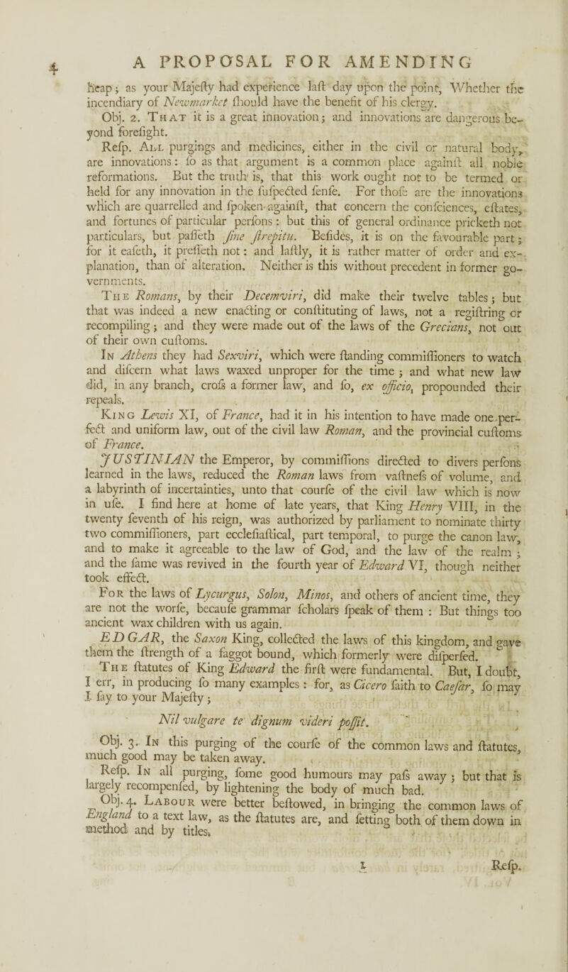 4- heap; as your Majefty had experience laft day upon the point, Whether the incendiary of Newmarket fhould have the benefit of his clergy. Obj. 2. That it is a great innovation; and innovations are dangerous be¬ yond forefight. Refp. All purgings and medicines, either in the civil or natural body,, are innovations: fo as that argument is a common place againft all noble reformations. But the truth’ is, that this work ought not to be termed or held for any innovation in the fufpedted fenfe. For thofe are the innovations wliich are quarrelled and fpoken- againft, that concern the confidences, eftates, and fortunes of particular perfons: but this of general ordinance pricketh not particulars, but pafteth fine Jirepitu. Befides, it is on the favourable part; for it eafeth, it preficth not: and lafily, it is rather matter of order and ex¬ planation, than of alteration. Neither is this without precedent in former go¬ vernments. The Romans, by their Decemviri, did make their twelve tables; but that was indeed a new enadfing or conftituting of laws, not a regiftring or recompiling; and they were made out of the laws of the Grecians, not out of their own cuftoms. In Athens they had Sexviri, which were ftanding commifiioners to watch and difeern what laws waxed unproper for the time ; and what new law did, in any branch, crofs a former law, and fo, ex officio, propounded their repeals. King Lewis XI, of France, had it in his intention to have made one per- fedt and uniform law, out of the civil law Roman, and the provincial cuftoms of France. JUSTINIAN the Emperor, by commiftions diredted to divers perfons learned in the laws, reduced the Roman laws from vaftnefs of volume, and a labyrinth of incertainties, unto that courfe of the civil law which is now in ufe. I find here at home of late years, that King Henry VIII, in the twenty feventh of his reign, was authorized by parliament to nominate thirty two commifiioners, part ecclefiaftical, part temporal, to purge the canon law, and to make it agreeable to the law of God, and the law of the realm ; and the fame was revived in the fourth year of Edward VI, though neither took eftedt. For the laws of Lycurgus, So/on, Minos, and others of ancient time, they are not the worfe, becaufe grammar fcholars fpeak of them : But things too ancient wax children with us again. E D GAR, the Saxon King, colledted the laws of this kingdom, and nave them the ftrength of a faggot bound, which formerly were difperfed. Th e ftatutes of King Edward the firft were fundamental. But, I doubt, I err, in producing fo many examples: for, a3 Cicero faith to Caefar, fo may I By to your Majefty; 1 Nil vulgare te dignum videri pofjit. Obj. 3. In this purging of the courle of the common laws and ftatutes, much good may be taken away. Refp. In all purging, fome good humours may pafs away ; but that is laigely recompenled, by lightening the body of much bad. Obj. 4. Labour were better beftowed, in bringing the common laws of England to a text law, as the ftatutes are, and fetting both of them down in method and by titles» Reip.