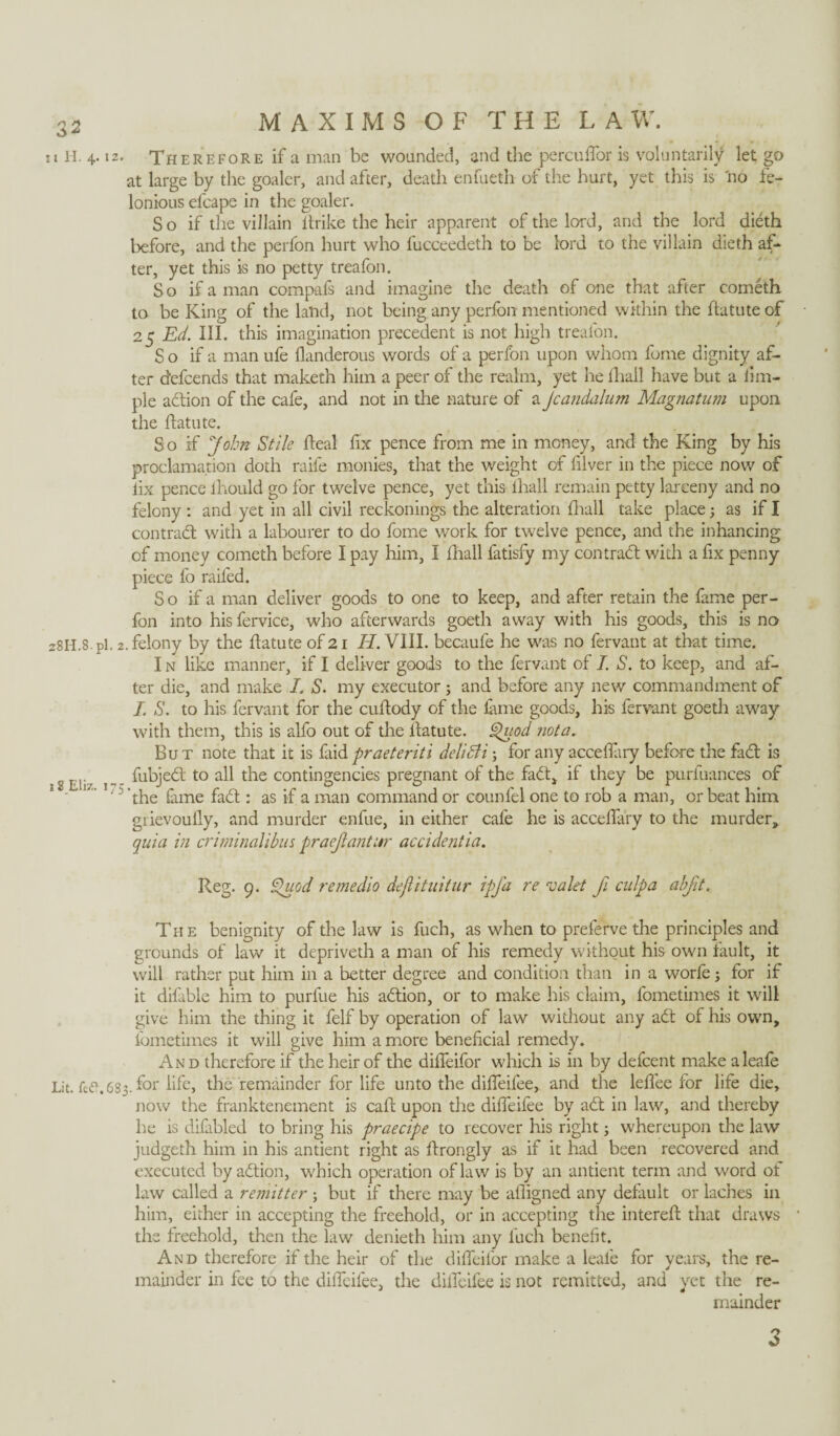 T l H. 4. 12. 28H.8. pi. 2 s 8 Eli/.. 175 Lit. fe£L63 MAXIMS OF THE LAW. Therefore if a man be wounded, and the percuflor is voluntarily let go at large by the goalcr, and after, death enfueth of the hurt, yet this is no fe¬ lonious efcape in the goaler. So if the villain ltrike the heir apparent of the lord, and the lord dieth before, and the perfon hurt who fucceedeth to be lord to the villain dieth af¬ ter, yet this is no petty treafon. S o if a man compafs and imagine the death of one that after cometh to be King of the land, not being any perfon mentioned within the Aatute of 25 Ed. III. this imagination precedent is not high treafon. So if a manufe flanderous words of a perfon upon whom feme dignity af¬ ter defeends that maketh him a peer of the realm, yet he (hall have but a iitu¬ ple adion of the cafe, and not in the nature of a Jcandalum Magnatum upon the ftatute. So if John Stile heal fix pence from me in money, and the King by his proclamation doth raife monies, that the weight of filver in the piece now of lix pence ihould go for twelve pence, yet this lhall remain petty larceny and no felony : and yet in all civil reckonings the alteration fhall take place3 as if I contrad with a labourer to do fome work for twelve pence, and the inhancing of money cometh before I pay him, I fhall fatisfy my con trad with a fix penny piece fo railed. So if a man deliver goods to one to keep, and after retain the fame per¬ fon into his fervice, who afterwards goeth away with his goods, this is no . felony by the flatute of 21 II. VIII. becaufe he was no fervant at that time. I n like manner, if I deliver goods to the fervant of I. S. to keep, and af¬ ter die, and make I. S. my executor5 and before any new commandment of I. S. to his fervant for the cuftody of the fune goods, his fervant goeth away with them, this is alfo out of the Aatute. Quod nota.. But note that it is faidpraeteriti delicti3 for any acceflary before the fad is fubjed to all the contingencies pregnant of the fad, if they be purfuances of ’the fame fad : as if a man command or counfel one to rob a man, or beat him grievoufly, and murder enfue, in either cafe he is acceflary to the murder, quia in criminalibus praejiantur accidentia. Reg. 9. Quod remedio dejlituitur ipj'a re valet fi culpa abjit. The benignity of the law is fuch, as when to preferve the principles and grounds of law it depriveth a man of his remedy without his own fault, it will rather put him in a better degree and condition than in a worfe3 for if it difable him to purfue his adion, or to make his claim, fometimes it will give him the thing it felf by operation of law without any ad of his own, fometimes it will give him a more beneficial remedy. And therefore if the heir of the difleifor which is in by defeent make aleafe 3. for life, flic remainder for life unto the difleifee, and the leflee for life die, now the franktenement is call; upon the difleifee by ad in law, and thereby he is difabled to bring his praecipe to recover his right 3 whereupon the law judgeth him in his antient right as ftrongly as if it had been recovered and executed by adion, which operation of law is by an antient term and word of law called a remitter 3 but if there may be afligned any default or laches in him, either in accepting the freehold, or in accepting the intereft that draws the freehold, then the law denieth him any fuch benefit. And therefore if the heir of the difleifor make a leafe for years, the re¬ mainder in fee to the difleifee, the difleifee is not remitted, and yet the re¬ mainder n