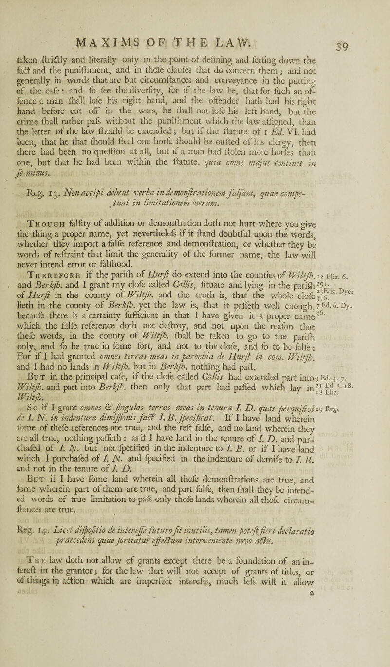 taken ftri&ly and literally only in the point of defining and letting down the fad: and the punithment, and in thole clauies that do concern them 5 and not generally in words that are but circumftances and conveyance in the putting of the cafe: and fo fee the diverfity, for if the law be, that for iuch an of¬ fence a man ilia'll lofe his right hand, and the offender hath had his right hand before cut off in the wars, he iliall not lofe his left hand, but the crime iliall rather pafs without the punifhment which the law affigned, than the letter of the law iliould be extended} but if the ffatute of 1 Ed. VI. had been, that he that iliould ileal one horfe iliould be ouiled of his clergy, then there had been no queilion at all, but if a man had ffolen more horfes than one, but that he had been within the ilatute, quia omne majus continet in Je minus. Reg. 13. Non accipi debent verba in demonjlrationem falfam, quae compe- . tunt in limitationem veram. Though falfity of addition or demonilration doth not hurt where you give the thing a proper name, yet neverthelefs if it Hand doubtful upon the words, whether they import a falfe reference and demonilration, or whether they be words of reilraint that limit the generality of the former name, the law will never intend error or faliliood. Therefore if the pariili of Hurjl do extend into the counties of Wiltfio. 12 Eliz. 6. and Berk/h. and I grant my clofe called Callis, fituate and lying in the parish29[■ of Hurjl in the county of IViltjh. and the truth is, that the whole clofe 376.Iz'D}er lieth in the county of Berkjh. yet the law is, that it paffeth well enough, 7Ed. 6. Dy. becaufe there is a certainty lufficient in that I have given it a proper name56' which the falfe reference doth not deftroy, and not upon the reafon that thefe words, in the county of Wiltfh. ihall be taken to go to the pariih only, and fo be true in fome fort, and not to the dole, and fo to be falfe: For if I had granted 0nines terras meas in parochia de Hurjl in com. Wiltjh. and I had no lands in Wiltjh. but in Berkjh. nothing had pall. But in the principal cafe, if the clofe called Callis had extended part into9 Ed. 4. 7. Wiltjh. and part into Berkjh. then only that part had paffed which lay in21 3' l3“ Wiltjh. ,8tz- So if I grant omnes &fingulas terras meas in tenura I. D. quas perquijivi29 Reg. de I. N. in indentura dimijjionis faff 1. B.Jpecificat. If I have land wherein fome of thefe references are true, and the reft falfe, and no land wherein they are all true, nothing paffeth : as if I have land in the tenure of I. D. and pur- chafed of I. N. but not fpecified in the indenture to I. B. or if I have land which I purchafed of I. N. and fpecified in the indenture of demife to I. B. and not in the tenure of I. D. But if I have fome land wherein all thefe demonflrations are true, and fome wherein part of them are true, and part falfe, then Ihall they be intend¬ ed words of true limitation to pafs only thofe lands wherein all thofe circum- flances are true. Reg. 14. Licet difpofitio de interejfefuturoft inutilis, tamen poteftfieri declaratio praecedens quae Jbrtiatur eff ecium interveniente novo a bln. T h e law doth not allow of grants except there be a foundation of an in- tereft in the grantor j for the law that will not accept of grants of titles, or of things in a&ion which are imperfect intereffs, much lefs will it allow 1 '• a