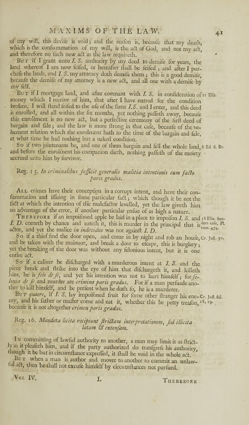 of my will, this devife is void 5 and the reafon is, because that my death, which is the consummation of my will, is the adt of God, and not my aft, and therefore no fuch new adt as the law requireth. ' But if I grant unto I. S. authority by my deed to demile for years, the land whereof I am now feifed, or hereafter ihall be feifed 3 and after I pur- chafe the lands, and I. S. my attorney doth demife them 3 this is a good demife, becaufe the demife of my attorney is a new adt, and all one with a demife by my l'elf. But if I mortgage land, and after covenant with I. S. in confideration of21 Eli*, money which I receive of him, that after I have entred for the condition broken, I will hand feifed to the ufe of the lame IS. and I enter, and this deed is enrolled, and all within the fix months, yet nothing padeth away, becaufe this enrollment is no new adt, but a perfedtive ceremony of the lirit deed of bargain and fale 3 and the law is more ftrong in that cafe, becaufe of the ve¬ hement relation which the enrolment hath to the time of the bargain and fale, at what time he had nothing but a naked condition. S o if two jointenants be, and one of them bargain and fell the whole land, 6 Ed. 6. Br. and before the enrolment his companion dieth, nothing palTeth of the moiety ' accrued unto him by lurvivor. Reg. i 5. In criminalibus fufficit generalis malitia intentionis cum fatto pans gradus. All crimes have their conception in a corrupt intent, and have their con- fummalion and ilfuing in fome particular fadt 3 which though it be not the fadt at which the intention of the malefadtor levelled, yet the law <dveth him no advantage of the error, if another particular enfue of as high a nature. Therefore if an impoifoned apple be laid in a place to impoifon I. S. and iSEliz. San- I. D. cometh by chance and eateth it, this is murder in the principal that isders cafc> PL adtor, and yet the malice in individuo was not againd 1. D. com.474. So if a thief find the door open, and come in by night and rob an houfe, Cr. juft. 30. and be taken with the mainour, and break a door to efcape, this is burglary 3 yet the breaking of the door was without any felonious intent, but it is one entire adt. S o if a caliver be difeharged with a murderous intent at I. S. and the piece break and ftrike into the eye of him that difehargeth it, and killeth him, he is felo defe, and yet his intention was not to hurt himfelf 3 for fe- lonia de fe and murder are crimina paris gradus. For if a man perfuade ano- tnei to kill himfelf, and be prelent when he doth lo, he is a murderer. But quaere, if I. S. lay impoifoned fruit for fome other dranger his ene-Cr. juft.f0l. my, and his father or mailer come and eat it, whether this be petty treafon, ,8> »9- becaule it is not altogether crimen pans gradus. Reg. 16. Mandata licita recipiunt Jlndlam interpretationem, fed illicita latam & extenfam. I n committing of lawful authority to another, a man may limit it as dridt- Jyas ltpleafeth him, and if the party authorized do tranfgrefs his authority though it be but in circumdance expreded, it Ihall be void in the whole adt. But when a man is author and mover to another to commit an unlaw¬ ful adt, then he Ihall not excule himfelf by circumdances not purlued. Vgl IV. L Thereeore