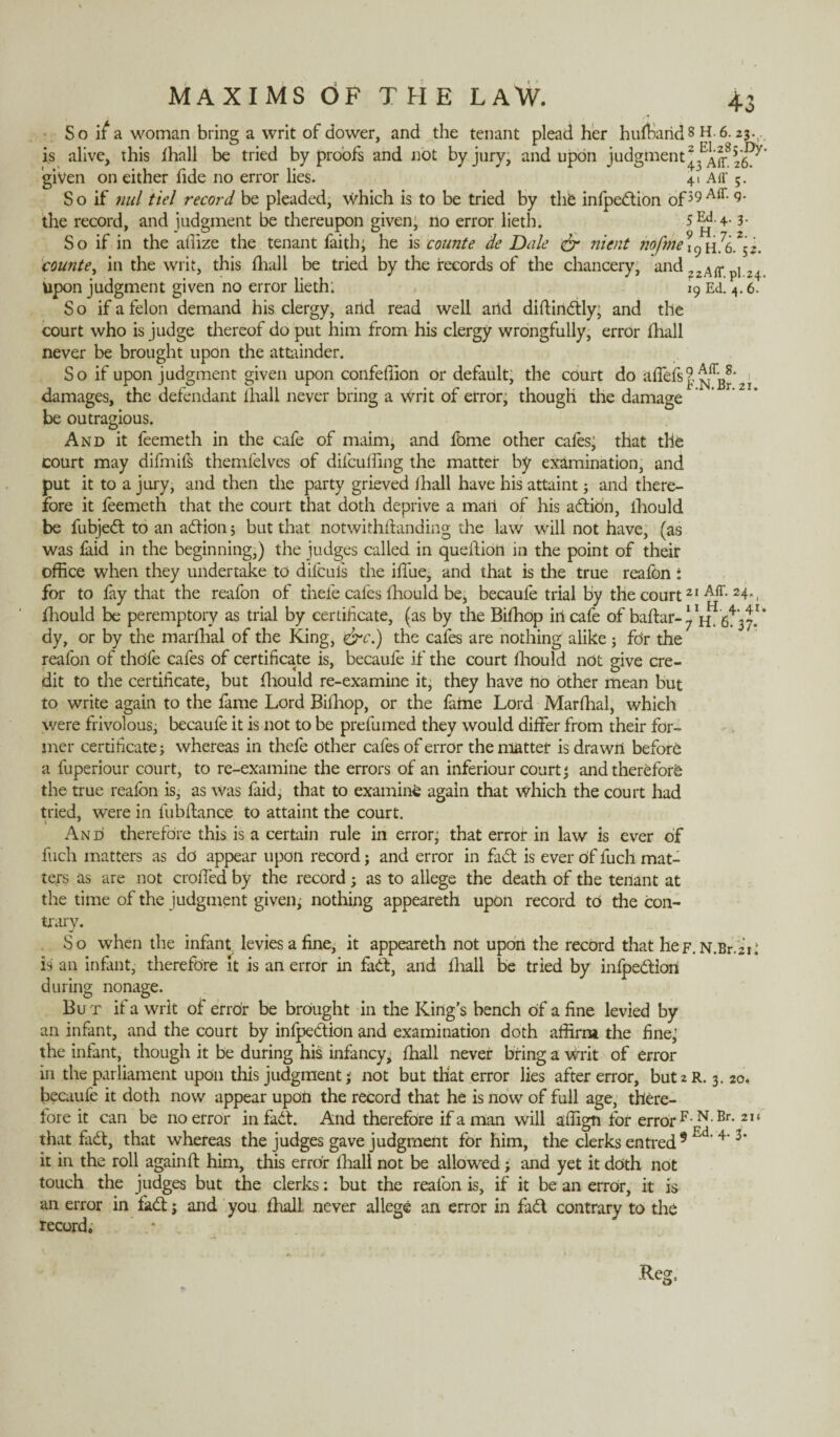 So if a woman bring a writ of dower, and the tenant plead her hufband 8 H .6.2$.., is alive, this fhall be tried by proofs and not by jury, and upon judgment 26^* given on either fide no error lies. 41 Aff 5. So if nul tiel record be pleaded, which is to be tried by the infpcdtion of39 Aff‘ 9‘ the record, and judgment be thereupon given, no error lieth. 5 Ed. 4.3. So if in the affize the tenant faith; he is counte de Dale & nicnt ?iofme9lC) h76.Z$2. counte, in the writ, this {hall be tried by the records of the chancery, and ?2Air.pl 24 Upon judgment given no error lieth; 19 Ed. 4.6. So if a felon demand his clergy, artd read well and diftindtly; and the court who is judge thereof do put him from his clergy wrongfully, error fliall never be brought upon the attainder. So if upon judgment given upon confeffion or default, the court do affefs9 Affg^i damages, the defendant ihall never bring a writ of error, though the damage be outragious. And it feemeth in the cafe of maim, and fbme other cales; that the court may difmifs themfelves of difcuffing the matter by examination, and put it to a jury, and then the party grieved Ihall have his attaint; and there¬ fore it feemeth that the court that doth deprive a man of his adtion, ihould be fubjedt to an adtion; but that notwithstanding the law will not have, (as was faid in the beginning,) the judges called in question in the point of their office when they undertake to difcuis the iflue, and that is the true realbn : for to fay that the reafon of thefe cafes Ihould be, becaufe trial by the court21 Aff- 24-, fhould be peremptory as trial by certificate, (as by the Bilhop iiicafe of baftar- ‘ * dy, or by the marlhal of the King, &c.) the cafes are nothing alike; for the reafon of thdfe cafes of certificate is, becaufe if the court Ihould not give cre¬ dit to the certificate, but fhould re-examine it, they have no other mean but to write again to the lame Lord Bilhop, or the fame Lord Marlhal, which were frivolous; becaufe it is not to be prefumed they would differ from their for¬ mer certificate; whereas in thefe Other cafes of error the matter is drawn before a fuperiour court, to re-examine the errors of an inferiour court; and therefore the true realbn is, as Was faid, that to examine again that which the court had tried, were in fubftance to attaint the court. And therefore this is a certain rule in error; that error in law is ever of fuch matters as do appear upon record; and error in fadt is ever of fuch mat¬ ters as are not croffed by the record; as to allege the death of the tenant at the time of the judgment given; nothing appeareth upon record to the con¬ trary. So when the infant levies a fine, it appeareth not upon the record that heF.N.Br.ii* is an infant, therefore it is an error in fadt, and ihall be tried by inlpedtlon during nonage. But if a writ of error be brought in the King’s bench Of a fine levied by an infant, and the court by infpedtion and examination doth affirm the fine; the infant, though it be during his infancy, Ihall never bring a Writ of error in the parliament upon this judgment; not but that error lies after error, butzR. 3. 20. becaufe it doth now appear upon the record that he is now of full age, there¬ fore it can be no error in fadt. And therefore if a man will aflign for error F N Br- 21 ‘ that fadt, that whereas the judges gave judgment for him, the clerks entred 9 Ed'4’3* it in the roll againlt him, this error Ihall not be allowed; and yet it doth not touch the judges but the clerks: but the reafon is, if it be an error, it is an error in fadt; and you Ihall never allege an error in fadt contrary to the record.