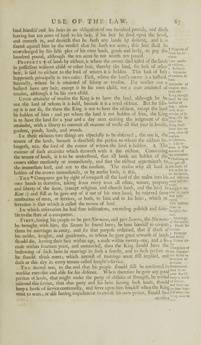 of bind himfelf and his heirs in an obligation of one hundred pounds, and dieth leaving but ten acres of land to his heir, if his heir be fued upon the bond, and cometh in, and denieth that he hath any lands by defcent, and it is found againft him by the verdid: that he hath ten acres} this heir lhall be now charged by his falfe plea of his own lands, goods and body, to pay the jtad°pbcyrtjt! hundred pound, although the ten acres be not worth ten pound. cheat. ' Property 4* of lands by efcheat,is where the owner diedfeifed of the lands Two caufes in poffeffion without child or other heir, thereby the land, for lack of other ^Sardy. heir, is faid to efeheat to the lord of whom it is holden. This lack of heir 2. Attainder happeneth principally in two cafes: Firft, where the land’s owner is a baftard. °Jnt,reafon’fe' Secondly, where he is attainted of felony or treafon. For neither can a Attainder of baftard have any heir, except it be his own child, nor a man attainted of treafon emi- treafon, although it be his own child. _ Kit,though Upon attainder of treafon the King is to have the land, although he be lands be not not the lord of whom it is held, becaufe it is a royal efeheat. But for felo- holden of^ ny it is not fo, for there the King is not to have the efeheat, except the land Jjfe be holden of him : and yet where the land is not holden.of him, the King tainder of fe- is to have the land for a year and a day next enfuing the judgment of the ^ ^ fol‘ attainder, with a liberty to commit all manner of wafte all that year in houfes. King lhall gardens, ponds, lands, and woods. !l,u'c j>.l,c T In thefe efeheats two things are efpecially to beoblerved ; the one is, thQ,Jajium. tenure of the lands, becaufe it diredeth the perfon to whom the efeheat be-1» efeheats, longeth, viz. the lord of the manor of whom the land is holden. 2. The^ure ^.The manner of fuch attainder which draweth with it the efeheat. Concerning manner of the tenure of lands, it is to be underftood, that all lands are holden of the‘hfe)^“^de^ crown either mediately or immediately, and that the efeheat appertaineth to ror ^ot°naiie the immediate lord, and not to the mediate. The reafon why all land is the lands of holden of the crown immediately, or by mefne lords, is this. haVdt Th e * Conqueror got by right of conqueft all the land of the realm into his and referved own hands in demefne, taking from every man all eftate, tenure, property ^and fer* and liberty of the fame, (except religious and church lands, and the land in KnigiuVfer- Kent:) and ftill as he gave any of it out of his own hand, he referved fame vice retribution of rents, or fervices, or both, to him and to his heirs j which re- turtedin fervation is that which is called the tenure of land. The referva- I n which refervation he had four inftitutions, exceeding politick and fuita- JJJJf ble to the ftate of a conqueror. vie, First, Seeing his people to be part Normans, and part Saxons, the Normans ^ he brought with him, the Saxons he found here j he bent himfelf to conjoin 2. Horfe for them by marriages in amity, and for that purpofe ordained, that if thofe oUervice^^ his nobles, knights, and gentlemen, to whom he gave great rewards of lands lnd fhould die, leaving their heir within age, a male within twenty-one, and a fe- 4. Primer fei- male within fourteen years, and unmarried, then the King fhould have the!}'J,e 1; f beftowing of fuch heirs in marriage in fuch a family, and to fuch perfons as the Conque- he fhould think meet} which intereft of marriage went ftill implied, andj^1^^- doth at this day in every tenure called knight’s-fervice. _ fervices. The fecond was, to the end that his people fhould ftill be conferved in Refervation warlike exercifes and able for his defence. When therefore he gave any good 'jfjjj portion of lands, that might make the party of abilities or ftrength, he withal keep a horfe referved this fervice, that that party and his heirs having fuch lands, iKould and^er^e’up¬ keep a horfe of fervice continually, and ferve upon him himfelf when the Kingcn him him- went to wars; or elie having; impediment to excufe his own per Ion, fhould find (At when the 5 o i *• , king went to another tions in knight’s-fer¬ vice. war.