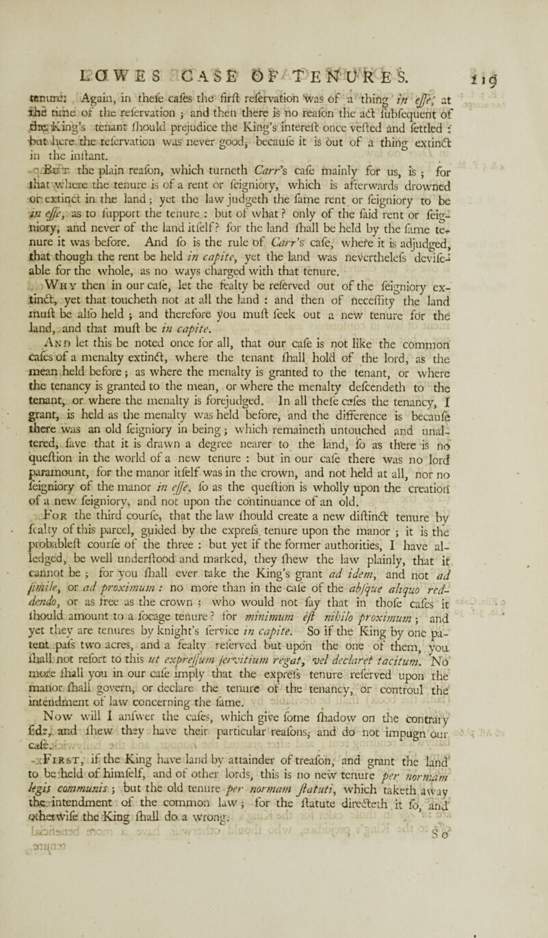 tenure: Again, in thefe cafes the firft refervation “was of a thing in ejft; at the time of the refervation 3 and then there is no realon the adl fubfequent of driving’s tenant fhould prejudice the King’s i'ntereft once veiled and fettled ; but here the refervation was never good, becaufe it is out of a thing exdndt in the in liant. ' But the plain reafbn, which turneth Carr’s cafe mainly for 11s, is ; for that where the tenure is of a rent or feigniory, which is afterwards drowned or extinct in the land; yet the law judgeth the fame rent or feigniory to be m effe, as to fupport the tenure.: but of what ? only of the faid rent or feig¬ niory, and never of the land itfelf ? for the land fhall be held by the fame te* nure it was before. And fo is the rule of Carr’s cafe, where it is adjudged, that though the rent be held in capite, yet the land was neverthelefs deviled able for the whole, as no ways charged with that tenure. Why then in our cafe, let the fealty be refCrved out of the feigniory ex- tindt, yet that toucheth not at all the land : and then of neceflity the land mult be alfo held 3 and therefore you mu ft feek out a new tenure for the land, and that muft be in capite. And let this be noted once for all, that our cafe is not like the common cafes of a menalty extindl, where the tenant fhall hold of the lord, as the mean held before3 as where the menalty is granted to the tenant, or where the tenancy is granted to the mean, or where the menalty defeendeth to the tenant, or where the menalty is forejudged. In all thefe cafes the tenancy, I grant, is held as the menalty was held before, and the difference is becaufe there was an old feigniory in being 3 which remaineth untouched and unal¬ tered, fave that it is drawn a degree nearer to the land, fo as there is no queftion in the world of a new tenure : but in our cafe there was no lord paramount, for the manor itfelf was in the crown, and not held at all, nor no feigniory of the manor in efje, fo as the queftion is wholly upon the creation of a new feigniory, and not upon the continuance of an old. For the third courfe, that the law fhould create a new diftind: tenure by fealty of this parcel, guided by the exprefs. tenure upon the manor 3 it is the probableft courfe of the three : but yet if the former authorities, I have al- ledged, be well underftood' and marked, they lhew the law plainly, that it cannot be 3 for you fhall ever take the King’s grant ad idem, and not ad jimile, or ad proximum : no more than in the cafe of the abfque aliquo red¬ dendo, or as free as the crown 5 who would not fay that in thofe cafes it ihould amount to a focage tenure? for minimum efi nihilo proximum 3 and yet they are tenures by knight’s fervice in capite. So if the King by one pa¬ tent pals two acres, and a fealty referved but upon the one of them, you fhall not refort to this nt exprejj'um fervit ium regat, vel declaret tacitum. No’ more ihali you in our cafe imply that the exprefs tenure referved upon the manor fhall govern, or declare the tenure of the tenancy, or contfoul the intendment of law concerning the fame. Now will I anfwer the cafes, which give feme fhadow on the contrary fdey and fliew they have their particular realbnsj- and do not impugn our efte.• v _ . - :Fjrst, if the King have land by attainder of treafon, and grant the land to be held of himfelf, and of other lords, this is no new tenure per normam legit communis 3 but the old tenure per normam Jlatuti, which taketh away the; intendment of the common law 3 for the ftatute diredleth it fo, and otherwife the King fhall do. a wrong. Isbrhnsd tnom ■ . • -■ So'