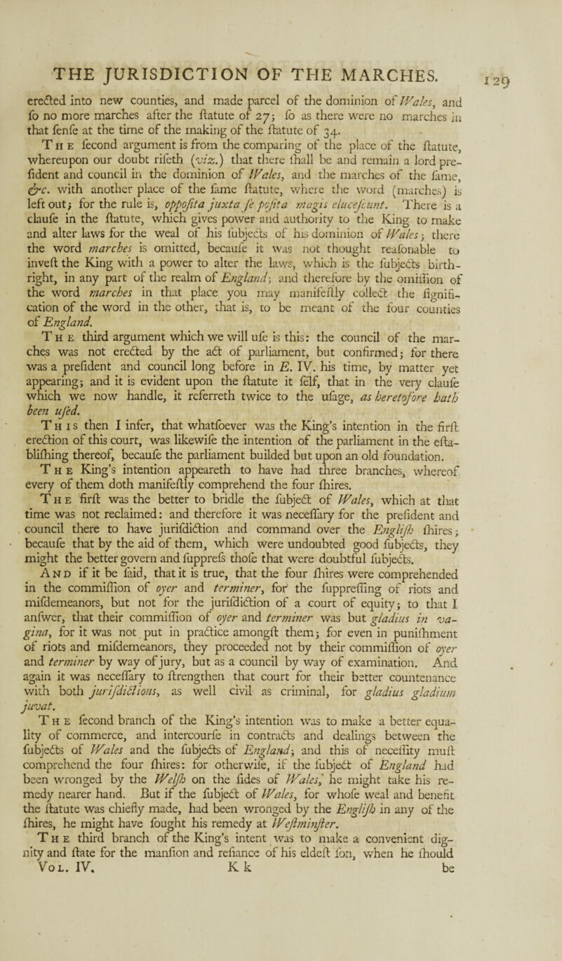 erected into new counties, and made parcel of the dominion of Wales, and that fenfe at the time of the making of the flatute of 34. The lecond argument is from the comparing of the place of the flatute, whereupon our doubt rifeth (viz.) that there fhall be and remain a lord pre- lident and council in the dominion of Wales, and the marches of the fame, &c. with another place of the fame flatute, where the word (marches) is left out; for the rule is, oppofita juxta fe pojita magis elucefcunt. There is a claufe in the flatute, which gives power and authority to tire King to make and alter laws for the weal of his fubjedts of his dominion of Wales ; there the word marches is omitted, becaule it was not thought reafonable to inveft the King with a power to alter the laws, which is the fubjedts birth¬ right, in any part of the realm of England; and therefore by the ornithon of the word marches in that place you may manifellly colledl the lignifi- cation of the word in the other, that is, to be meant of the four counties of England. ches was not eredted by the adt of parliament, but confirmed; for there was a prefident and council long before in E. IV. his time, by matter yet appearing; and it is evident upon the flatute it felf, that in the very claufe which we now handle, it referreth twice to the ufage, as heretofore hath been ufed. This then I infer, that whatfoever was the King’s intention in the firft eredtion of this court, was likewife the intention of the parliament in the efla- blifhing thereof, becaufe the parliament builded but upon an old foundation. The King’s intention appeareth to have had three branches, whereof every of them doth manifeflly comprehend the four fhires. The firft was the better to bridle the fubjedl of Wales, which at that time was not reclaimed: and therefore it was neceffary for the prefident and council there to have jurifdidtion and command over the Englif lhires; becaufe that by the aid of them, which were undoubted good fubjedts, they might the better govern and fupprefs thole that were doubtful fubjedts. And if it be faid, that it is true, that the four fhires were comprehended in the commiffion of oyer and terminer, fob the fuppreffing of riots and mifdemeanors, but not for the jurifdidtion of a court of equity; to that I anfwer, that their commiffion of oyer and terminer was but gladius in va¬ gina, for it was not put in pradtice amongft them; for even in punifhment of riots and mifdemeanors, they proceeded not by their commiffion of over and terminer by way of jury, but as a council by way of examination. And again it was neceffary to flrengthen that court for their better countenance with both jurifdiBions, as well civil as criminal, for gladius gladium juvat. The fecond branch of the King’s intention was to make a better equa¬ lity of commerce, and intercourfe in contradis and dealings between the fubjedts of Wales and the fubjedts of England; and this of neceffity mull comprehend the four fhires: for other wile, if the lubjedt of England had been wronged by the Welf on the fides of Wales, he might take his re¬ medy nearer hand. But if the fubjedl of Wales, for whofe weal and benefit the flatute was chiefly made, had been wronged by the Engl if in any of the fhires, he might have fought his remedy at Wejlminjler. The third branch of the King’s intent was to make a convenient dig¬ nity and flate for the manfion and refiance of his eldefl fon, when he ihould Vol. IV. Kk be