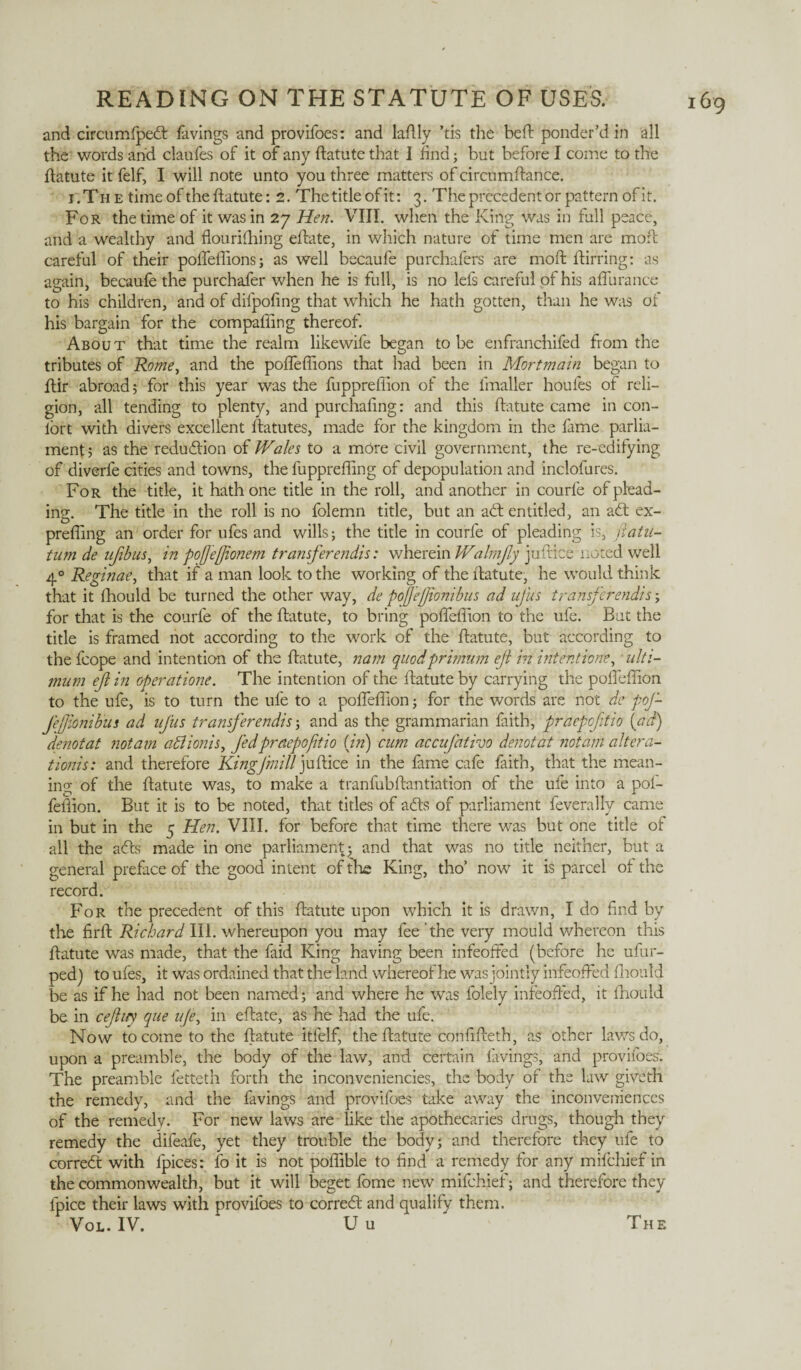 and circumfpedt favings and provifoes: and laftly ’tis the bed: ponder’d in all the words arid claufes of it of any ftatute that I find; but before I come to the ftatute it felf, I will note unto you three matters of circumftance. i'.Th e time of the ftatute: 2. The title of it: 3. The precedent or pattern of it. For the time of it was in 27 Hen. VIII. when the King was in full peace, and a wealthy and flourifhing eftate, in which nature of time men are moft careful of their pofleflions; as well becaufe purchafers are moft ftirring: as again, becaufe the purchafer when he is full, is no lefs careful of his aflurance to his children, and of difpofing that which he hath gotten, than he was of his bargain for the compaffing thereof. About that time the realm likewife began to be enfranchifed from the tributes of Rome, and the pofleflions that had been in Mortmain began to ftir abroad; for this year was the fuppreflion of the lmaller houfes of reli¬ gion, all tending to plenty, and purchafing: and this ftatute came in con¬ tort with divers excellent ftatutes, made for the kingdom in the fame parlia¬ ment ; as the reduction of Wales to a more civil government, the re-edifying of diverfe cities and towns, the fupprefling of depopulation and inclofures. For the title, it hath one title in the roll, and another in courfe of plead¬ ing:. The title in the roll is no folemn title, but an adt entitled, an adt ex- prefling an order for ufes and wills; the title in courfe of pleading is, nata¬ tum de ujibus, in pofjeffonem transferendis: wherein Walmjly juftice noted well 40 Reginae, that if a man look to the working of the ftatute, he would think that it fhould be turned the other way, de pofefionibus ad uj'us transferendis; for that is the courfe of the ftatute, to bring pofleflion to the ufe. But the title is framed not according to the work of the ftatute, but according to the fcope and intention of the ftatute, nam quod primum eft in intentione, ulti¬ mum eft in operatione. The intention of the ftatute by carrying the pofleflion to the ufe, is to turn the ufe to a pofleflion; for the words are not de pof- f'efjionibui ad ufus tramf'erendis; and as the grammarian faith, praepofitio {ad) denotat notam abtionis, fed praepofitio (in) cum accufativo denotat notam altera- tionis: and therefore King]mill juftice in the fame cafe faith, that the mean¬ ing of the ftatute was, to make a tranfubftantiation of the ufe into a pof- fefiion. But it is to be noted, that titles of adts of parliament feverally came in but in the 5 Hen. VIII. for before that time there was but one title of all the adts made in one parliament;; and that was no title neither, but a general preface of the good intent of the King, tho’ now it is parcel of the record. For the precedent of this ftatute upon which it is drawn, I do find by the firft Richard III. whereupon you may fee the very mould whereon this ftatute was made, that the faid King having been infeoffed (before he ufur- ped) to ufes, it was ordained that the land whereof he was jointly infeoffed fhould be as if he had not been named; and where he was folely infeoffed, it fhould be in cejiuy qae ufe, in eftate, as he had the ufe. Now to come to the ftatute itfelf, the ftatute confifteth, as other laws do, upon a preamble, the body of the law, and certain favings,- and provifoes. The preamble fetteth forth the inconveniencies, the body of the law giveth the remedy, and the favings and provifoes take away the inconveniences of the remedy. For new laws are like the apothecaries drugs, though they remedy the difeafe, yet they trouble the body; and therefore they ufe to corredt with ipices: fo it is not poflible to find a remedy for any mifehief in the commonwealth, but it will beget fome new mifehief; and therefore they lpice their laws with provifoes to corredt and qualify them. Vol. IV. U u The