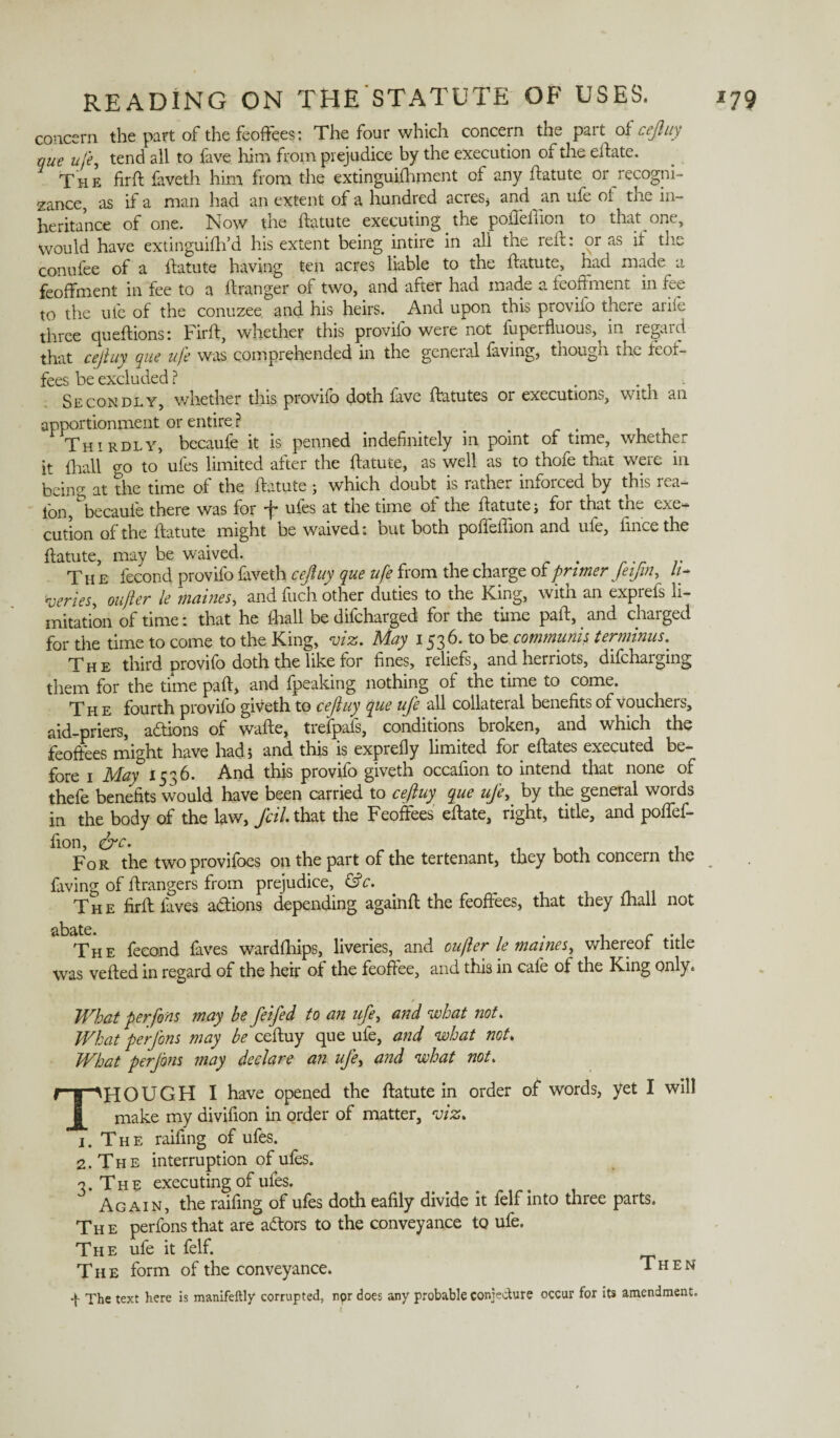 concern the part of the feoffees: The four which concern the part of cejluy que life, tend all to fave him from prejudice by the execution of the effate. The firft faveth him from the extinguifhment of any ftatute or recogni¬ zance, as if a man had an extent of a hundred acres* and an ufe of the in¬ heritance of one. Now the ftatute executing _ the poffelffon to that one. Would have extinguiftfd his extent being intire in all the reft: or as it the conufee of a ftatute having ten acres liable to the ftatute, had made a feoffment in fee to a ftranger of two, and after had made a feoffment in fee to the ufe of the conuzee and his heirs. And upon this prcvifo there aiile three c[u eft ions: Firft, whether this provifo were not fuperfluous,^ in legal d that cejluy que ufe was comprehended in the gcneial laving* though the teor- fees be excluded ? . , Secondly, whether this provifo doth fave ftatutes or executions, with an apportionment or entire ? Thirdly, becaufe it is penned indefinitely in point of time, whether it {ball go to ufes limited after the ftatute, as well as to thofe that were in beino- at the time of the ftatute ; which doubt is rather inforced by this rea- ion, becaufe there was for E ufes ft the time of the ftatute; for that the exe¬ cution of the ftatute might be waived: but both poffeftion and ufe, fincethe ftatute, may be waived. .. The fecond provifo faveth cejluy que ufe from the charge of primer JeiJm, h- iuerieSy oujler le maines, and fucli other duties to the King, with an exprefs li¬ mitation of time: that he {ball be difcharged for the time paft, and charged for the time to come to the King, viz. May 1536. to be communis terminus. The third provifo doth the like for fines, reliefs, andherriots, difcharging them for the time paft* and fpeaking nothing of the time to come. The fourth provifo giveth to ceftuy que ufe all collateral benefits of vouchers, aid-priers, actions of wafte, trefpafs, conditions broken, and which the feoffees might have had; and this is exprefly limited for eftates executed be¬ fore 1 May 1536. And this provifo giveth occafion to intend that none of thefe benefits would have been carried to ceftuy que uje, by the general words in the body of the law, fail, that the Feoffees eftate, right, title, and poffef- fion, &c. For the twoprovifoes on the part of the tertenant, they both concern the faving of ftrangers from prejudice, &c. The firft faves a&ions depending againft the feoffees, that they {hall not The fecond faves wardships, liveries, and oufter le maines, whereof title was veiled in regard of the heir of the feoffee, and this in cafe of the King only. What per fons may be feifed to an ufe, and what not. What perfons may be ceftuy que ufe, and what not. What perjbns may declare an ufe, and what not. THOUGH I have opened the ftatute in order of words, yet I will make my divifion in order of matter, wz. 1. The raifing of ufes. 2. The interruption of ufes. Again, the raifing of ufes doth eafily divide it felf into three parts. The perfons that are attors to the conveyance to ufe. The ufe it felf. The form of the conveyance. Then q The text here is manifeftly corrupted, npr does any probable conjecture occur for its amendment.