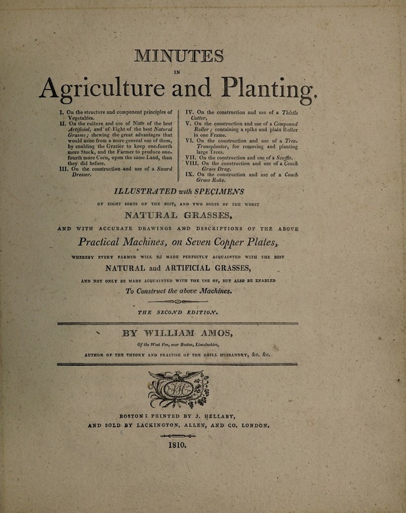 r t. , MINUTE IN Agriculture and Planting. I. On the structure and component principles of Vegetables. H. On the culture and use of Nirfe of the best Artificial, and of Eight of the best Natural Grasses; shewing the great advantages that would arise from a more general use of them, by enabling the Grazier to keep one-fourth more Stock, and the Farmer to produce one- fourth more Corn, upon the same Land, than they did before. III. On the construction and use of a Szeard Dresser. IV. On the construction and use of a Thistle Cutter, V. On the construction and use of a Compound Roller ; containing a spike and plain Roller in one Frame. VI. On the construction and use of a Tree- Transplanter, for removing and planting large Trees. VII. On the construction and use of a Scuffle. VIII. On the construction and use of a Couch Grass Drag. IX. On the construction and use of a Couch Grass Rake. ILLUSTRATED with SPECIMENS A- . ' - ' — •- OF EIGHT SORTS OF THE BEST, AND TWO SORTS OF THE WORST MTU1AI (GRASSES, AND WITH ACCURATE DRAWINGS AND DESCRIPTIONS OF THE ABOVE Practical Machines, on Seven Copper Plates, 0 MTIEREBY EVERY FARMER WILE Ba$ MADE PERFECTLY ACQUAINTED WITH THE BEST NATURAL and ARTIFICIAL GRASSES, AND NOT ONLY BE MADE ACQUAINTED WITH THE USE OF, BUT ALSO BE ENABLED To Construct the above Machines. THE SECOND EDITION. ' BY WILLIAM AMOS, Of the West Fen, near Boston, Lincolnshire, AUTHOR OF THE THEORY AND PRACTISE OF THE DRILL HUSBANDRY, &C. &C. BOSTON : PRINTED BY J. HELLABY, AND SOLD BY LACKINGTON, ALLEN, AND CO. LONDON. 1810. \