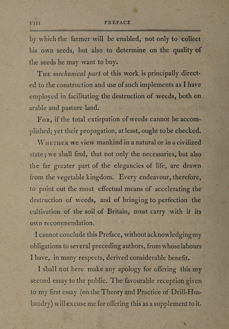 by which the farmer will be enabled, not only to collect his own seeds, but also to determine on the quality of the seeds he may want to buy. The mechanical part of this work is principally direct¬ ed to the construction and use of such implements as I have employed in facilitating the destruction of weeds, both on arable and pasture land. For, if the total extirpation of weeds cannot be accom¬ plished; yet their propagation, at least, ought to be checked. Whether we view mankind in a natural or in a civilized state; we shall find, that not only the necessaries, but also the far greater part of the elegancies of life, are drawn from the vegetable kingdom. Every endeavour, therefore, to point out the most effectual means of accelerating the destruction of weeds, and of bringing to perfection the cultivation of the soil of Britain, must carry with it its own recommendation. I cannot conclude this Preface, without acknowledging my obligations to several preceding authors, from whose labours i• I have, in many respects, derived considerable benefit. I shall not here make any apology for offering this my second essay to the public. The favourable reception given to my first essay (on the Theory and Practice of Drill-Hus¬ bandry) will excuse me for offering this as a supplement to it. v