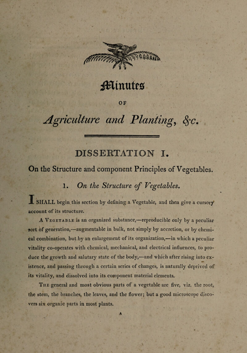 JBmutes OF Agriculture ancl Planting, 8?c. DISSERTATION I. On the Structure and component Principles of Vegetables. 1. On the Structure of Vegetables. T JL SHALL begin this section by defining a Vegetable, and then give a cursory account of its structure. A Vegetable is an organized substance,—reproducible only by a peculiar sort 6f generation,—augmentable in bulk, not simply by accretion, or by chemi¬ cal combination, but by an enlargement of its organization,—in which a peculiar vitality co-operates with chemical, mechanical, and electrical influences, to pro¬ duce the growth and salutary state of the body,—and which after rising into ex¬ istence, and passing through a certain series of changes, is naturally deprived of y , > . . its vitality, and dissolved into its component material elements. The general and most obvious parts of a vegetable are five, viz. the root, the stem, the branches, the leaves, and the flower; but a good microscope disco¬ vers six organic parts in most plants. , ♦ V , A \