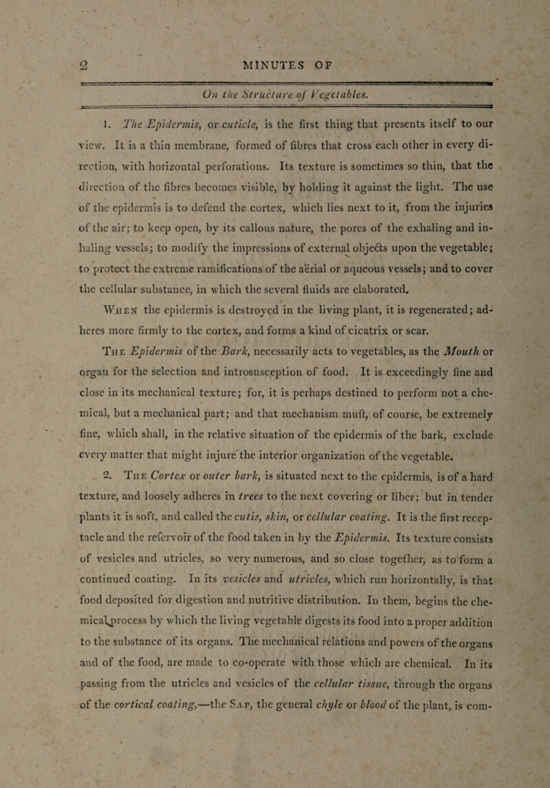 On the Structure oj Vegetables. = 1. The Epidermis, or cuticle, is the first thing that presents itself to our view. It is a thin membrane, formed of fibres that cross each other in every di- rection, with horizontal perforations. Its texture is sometimes so thin, that the direction of the fibres becomes visible, by holding it against the light. The use of the epidermis is to defend the cortex, which lies next to it, from the injuries of the air; to keep open, by its callous nature, the pores of the exhaling and in¬ haling Vessels; to modify the impressions of external objedts upon the vegetable; to protect the extreme ramifications of the aerial or aqueous vessels; and to cover the cellular substance, in which the several fluids are elaborated. When the epidermis is destroyed in the living plant, it is regenerated; ad¬ heres more firmly to the cortex, and forms a kind of cicatrix or scar. The Epidermis of the Bark, necessarily acts to vegetables, as the Mouth or organ for the selection and introsusception of food. It is exceedingly fine and close in its mechanical texture; for, it is perhaps destined to perform not a che¬ mical, but a mechanical part; and that mechanism mull, of course, be extremely fine, which shall, in the relative situation of the epidermis of the bark, exclude every matter that might injure'the interior organization of the vegetable. 2. The Cortex or outer bark, is situated next to the epidermis, is of a hard texture, and loosely adheres in trees to the next covering or liber; but in tender plants it is soft, and called the cutis, skin, or cellular coating. It is the first recep¬ tacle and the refervoir of the food taken in by the Epidermis. Its texture consists of vesicles and utricles, so very numerous, and so close together, as to form a continued coating. In its vesicles and utricles, which run horizontally, is that food deposited for digestion and nutritive distribution. In them, begins the che- micafjwocess by which the living vegetable digests its food into a proper addition to the substance of its organs. The mechanical relations and powers of the organs and of the food, are made to co-operate with those which are chemical. In its passing from the utricles and vesicles of the cellular tissue, through the organs of the cortical coating,—the Sat, the general chyle or blood of the plant, is com-