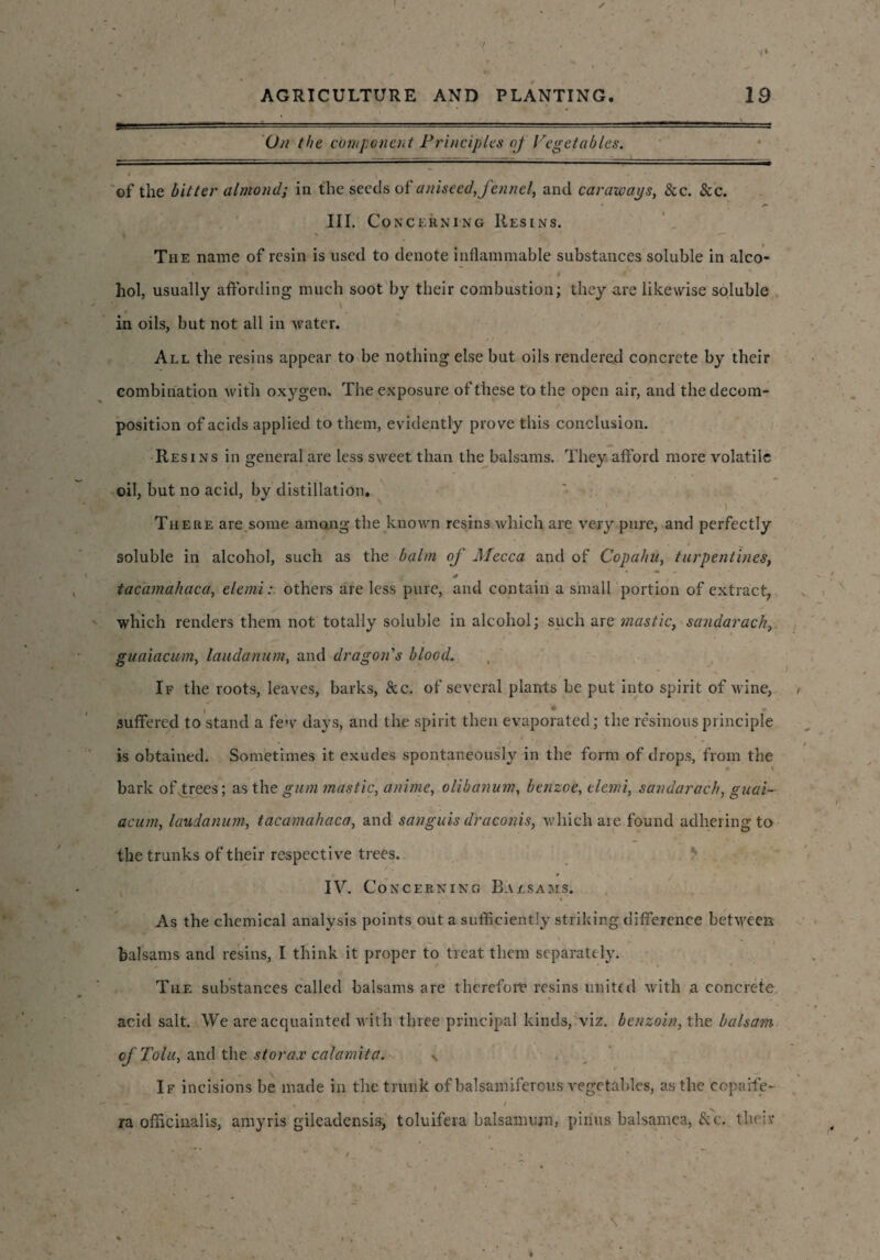 On the component Principles oj Vegetables. of the bitter almond; in the seeds of aniseed, fennel, and caraways, See. &c. III. Co ncerning Resins. The name of resin is used to denote inflammable substances soluble in alco- * * # ‘i ' ) liol, usually affording much soot by their combustion; they are likewise soluble # in oils, but not all in water. All the resins appear to be nothing else but oils rendered concrete by their combination with oxygen. The exposure of these to the open air, and the decom¬ position of acids applied to them, evidently prove this conclusion. Resins in general are less sweet than the balsams. They afford more volatile oil, but no acid, by distillation. *1* 7, • v \ • ) . There are some among the known resins which are very pure, and perfectly soluble in alcohol, such as the balm of Mecca and of Copahu, turpentines, tacamahaca, elemi: others are less pure, and contain a small portion of extract, which renders them not totally soluble in alcohol; such are mastic, sandarack, guaiacum, laudanum, and dragon's blood. If the roots, leaves, barks, &c. of several plants be put into spirit of wine, ‘ . 4 - suffered to stand a few days, and the spirit then evaporated; the resinousprinciple is obtained. Sometimes it exudes spontaneously in the form of drops, from the bark of trees; as the gum mastic, anime, olibanum, benzoe, elemi, sandarach, guai¬ acum, laudanum, tacamahaca, and sanguis draconis, which are found adhering to the trunks of their respective trees. IV. Concerning Balsams. »*' * ’ As the chemical analysis points out a sufficiently striking difference between balsams and resins, I think it proper to treat them separately. The substances called balsams are therefore resins united with a concrete acid salt. We are acquainted with three principal kinds, viz. benzoin, the balsam of Tolu, and the storax calamita. \ If incisions be made in the trunk of balsamiferous vegetables, as the eopaife- ra officinalis, amyris gileadensis, toluifera balsamum, pinus balsamea, & c. theiv