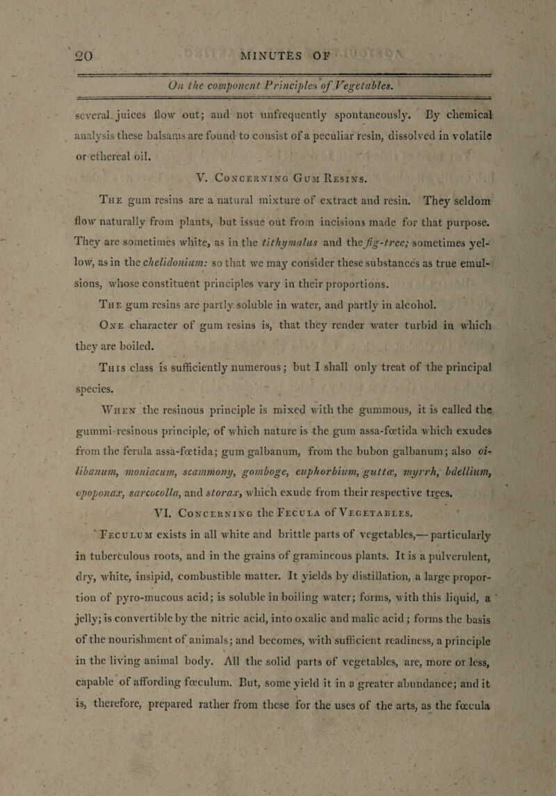 :-^-l—-i. . ._ _ -. ... , -g. On the component Principles of Vegetables. several juices flow out; and not unfrequcntly spontaneously. By chemical analysis these balsams are found to consist of a peculiar resin, dissolved in volatile or ethereal oil. V. Concerning Gum Resins. The gum resins are a natural mixture of extract and resin. They seldom flow naturally from plants, but issue out from incisions made for that purpose. They are sometimes white, as in the tithymalus and the fig-tree; sometimes yel¬ low, as in the chelidonium: so that we may consider these substances as true emul- i — ■ . sions, whose constituent principles vary in their proportions. The gum resins are partly soluble in water, and partly in alcohol. One character of gum resins is, that they render water turbid in which they are boiled. This class is sufficiently numerous; but I shall only treat of the principal species. When the resinous principle is mixed with the gummous, it is called the gummi-resinous principle, of which nature is the gum assa-foetida which exudes from the ferula assa-foetida; gum galbanum, from the bubon galbanum; also oi- libanum, moniacum, scammony, gomboge, eupkorbium, gutter, myrrh, bdellium, opopona'x, sarcocolla, and storax, which exude from their respective trees. VI. Concerning the Fecula of Vegetables. ' Feculum exists in all white and brittle parts of vegetables,— particularly in tuberculous roots, and in the grains of gramineous plants. It is a pulverulent, dry, white, insipid, combustible matter. It yields by distillation, a large propor¬ tion of pyro-mucous acid; is soluble in boiling water; forms, with this liquid, a jelly; is convertible by the nitric acid, into oxalic and malic acid; forms the basis of the nourishment of animals; and becomes, with sufficient readiness, a principle in the living animal body. All the solid parts of vegetables, are, more or less, capable of affording foeculum. But, some yield it in a greater abundance; and it is, therefore, prepared rather from these for the uses of the arts, as the fcecula