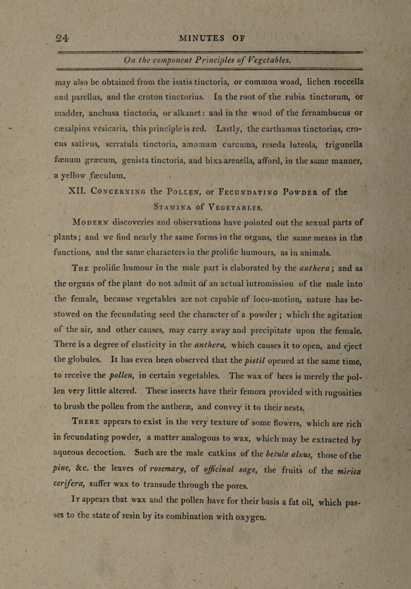 On the component Principles of Vegetables. may also be obtained from the isatis tinctoria, or common woad, lichen roccella and parellus, and the croton tinctorius. In the root of the rubia tinctorum, or madder, anchusa tinctoria, or alkanet: and in the wood of the fernambucus or ctesalpina vesicaria, this principle is red. Lastly, the carthamus tinctorius, cro- cns sativus, serratula tinctoria, amomum curcuma, reseda luteola, trigonella foenum grrecum, genista tinctoria, and bixa arenella, afford, in the same manner, a yellow fasculum. XII. Concerning the Pollen, or Fecundating Powder of the Stamina of Vegetables. Modern discoveries and observations have pointed out the sexual parts of plants ; and we find nearly the same forms in the organs, the same means in the functions, and the same characters iu the prolific humours, as in animals. The prolific humour in the male part is elaborated by the anther a; and as the organs of the plant do not admit of an actual intromission of the male into the female, because vegetables are not capable of loco-motion, nature has be¬ stowed on the fecundating seed the character of a powder ; which the agitation of the air, and other causes, may carry away and precipitate upon the female. There is a degree of elasticity in the anther a, which causes it to open, and eject the globules. It has even been observed that the pistil opened at the same time, to receive the pollen, in certain vegetables. The wax of hees is merely the pol¬ len very little altered. These insects have their femora provided with rugosities to brush the pollen from the anthers, and convey it to their nests. There appears to exist in the very texture of some flowers, which are rich in fecundating powder, a matter analogous to wax, which may be extracted by aqueous decoction. Such are the male catkins of the belula alms, those of the pine, 8cc. the leaves of rosemary, of officinal sage, the fruits of the mirica cerifera, suffer wax to transude through the pores. It appears that wax and the pollen have for their basis a fat oil, which pas¬ ses to the state of resin by its combination with oxygen.