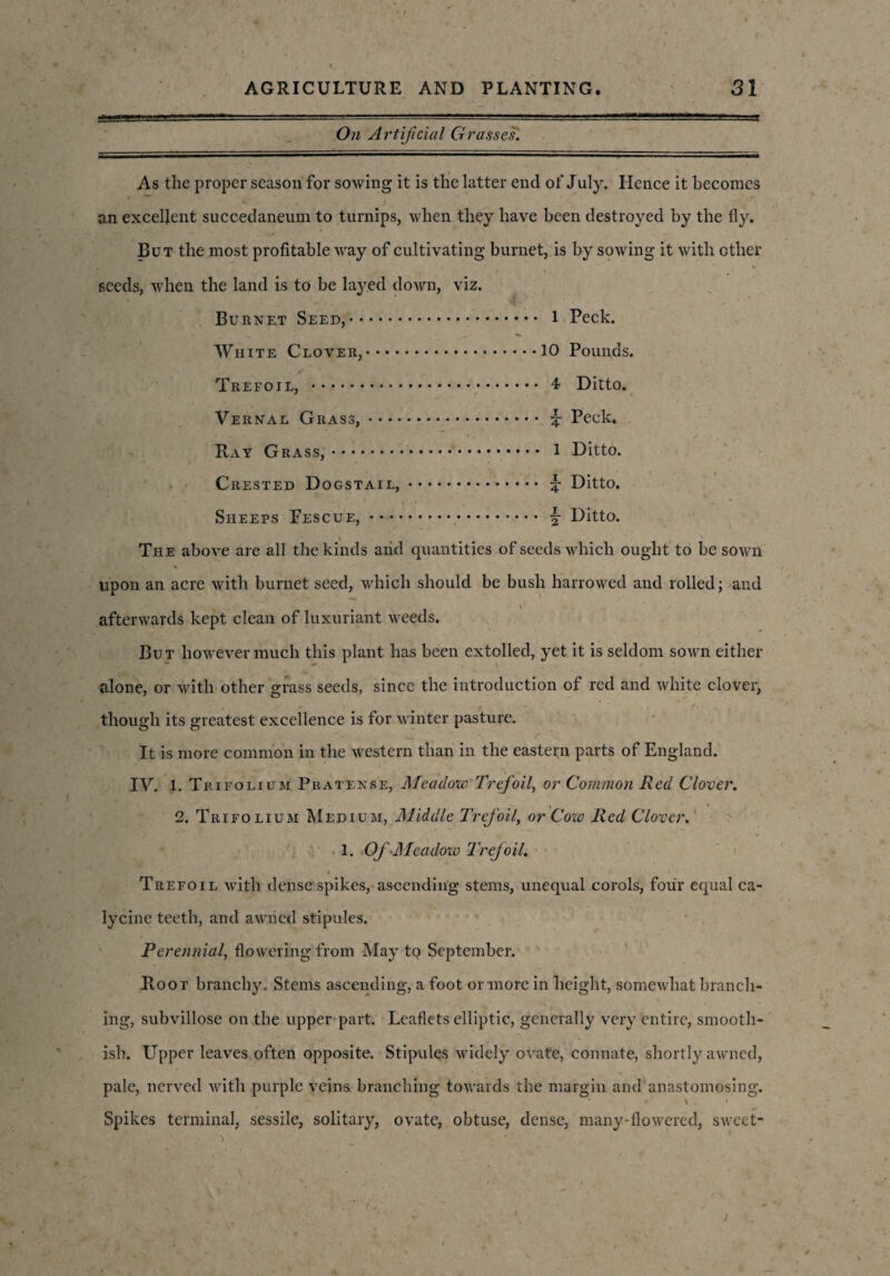 On Artificial Grasses. As the proper season for sowing it is the latter end of July. Hence it becomes an excellent succedaneum to turnips, when they have been destroyed by the fly. But the most profitable way of cultivating burnet, is by sowing it with ether seeds, when the land is to be lay.ed down, viz. Burnet Seed,.. 1 Peck. White Clover,.10 Pounds. Trefoil, . 4 Ditto. Vernal Grass,. % Peck. Bay Grass,. 1 Ditto. Crested Dogstail,. % Ditto. Sheeps Fescue,. j- Ditto. The above are all the kinds arid quantities of seeds which ought to be sown • % upon an acre with burnet seed, which should be bush harrowed and rolled; and afterwards kept clean of luxuriant weeds. But however much this plant has been extolled, yet it is seldom sown either alone, or with other grass seeds, since the introduction of red and white clover, though its greatest excellence is for winter pasture. It is more common in the western than in the eastern parts of England. IV. 1. Trifolium Pratense, Meadow Trefoil, or Common Red Clover. 2. Trifolium Medium, Middle Trefoil, or Cow Red Clover. 1. Of Meadow Trefoil. < Trefoil with dense spikes, ascending stems, unequal corols, four equal ca- lycine teeth, and awried stipules. Perennial, flowering from May to September. Boot branchy. Stems ascending, a foot or more in height, somewhat branch¬ ing, subvillose on the upper part. Leaflets elliptic, generally very entire, smooth- ish. Upper leaves often opposite. Stipules widely ovate, connate, shortly awned, pale, nerved with purple veins branching towards the margin and anastomosing. ■ • b '• V % \ » Spikes terminal, sessile, solitary, ovate, obtuse, dense, many-flowered, sweet-