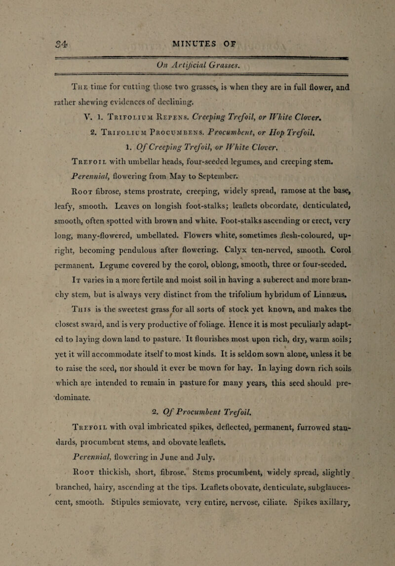 On Artificial Grasses. == * The time for cutting those two grasses, is when they are in full flower, and rather shewing evidences of declining. V. 1. Trieolium Repens. Creeping Trefoil, or White Clover. 2. Trifolium Procumbens. Procumbent, or Hop Trefoil. 1. Of Creeping Trefoil, or White Clover. Trefoil with umbellar heads, four-seeded legumes, and creeping stem. Perennial, flowering from May to September. Root fibrose, stems prostrate, creeping, widely spread, ramose at the base, leafy, smooth. Leaves on longish foot-stalks; leaflets obcordate, denticulated, smooth, often spotted with brown and white. Foot-stalks ascending or erect, very long, many-flowered, umbellated. Flowers white, sometimes .flesh-coloured, up¬ right, becoming pendulous after flowering. Calyx ten-nerved, smooth. Corol permanent. Legume covered by the corol, oblong, smooth, three or four-seeded. It varies in a more fertile and moist soil in having a suberect and more bran¬ chy stem, but is always very distinct from the trifolium hybridum of Linnseus. This is the sweetest grass for all sorts of stock yet known, and makes the closest sward, and is very productive of foliage. Hence it is most peculiarly adapt¬ ed to laying down land to pasture. It flourishes most upon rich, dry, warm soils; * ' • t I yet it will accommodate itself to most kinds. It is seldom sown alone, unless it be to raise the seed, nor should it ever be mown for hay. In laying down rich soils which are intended to remain in pasture for many years, this seed should pre¬ dominate. 2. Of Procumbent Trefoil. Trefoil with oval imbricated spikes, deflected, permanent, furrowed stan¬ dards, procumbent stems, and obovate leaflets. Perennial, flowering in June and July. Root tliickish, short, fibrose. Stems procumbent, widely spread, slightly branched, hairy, ascending at the tips. Leaflets obovate, denticulate, subglauces- cent, smooth. Stipules semiovate, very entire, nervose, ciliate. Spikes axillary.