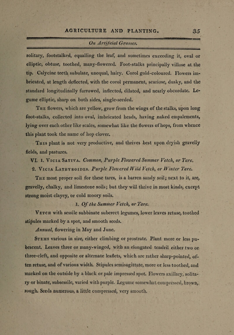 On Artificial Grasses. solitary, footstalked, equalling the leaf, and sometimes exceeding it, oval or elliptic, obtuse, toothed, many-flowered. Foot-stalks principally villose at the tip. Calycine teeth subulate, unequal, hairy. Corol gold-coloured. Flowers im¬ bricated, at length deflected, with the corol permanent, scariose, dusky, and the standard longitudinally furrowed, inflected, dilated, and nearly obcordate. Le¬ gume elliptic, sharp on both sides, single-seeded. The flowers, which are yellow, grow from the wings of the stalks, upon long foot-stalks, collected into oval, imbricated heads, having naked empalements, lying over each other like scales, somewhat like the flowers of hops, from whence • . . . s this plant took the name of hop clover. This plant is not very productive, and thrives best upon dryish gravelly fields, and pastures. VI. l. Vicia Sativa. Common, Purple Flowered Summer Vetch> or Tare* 2. Vicia Lathyroides. Purple Flowered Wild Vetch, or Winter Tare. The most proper soil for these tares, is a barren sandy soil; next to it, are, gravelly, chalky, and limestone soils; but they will thrive in most kinds, except strong moist clayey, or cold moory soils. 1. Of the Summer Vetch, or Tare. Vetch with sessile subbinate suberect legumes, lower leaves retuse, toothed stipules marked by a spot, and smooth seeds. Annual, flowering in May and June. Stems various in size, either climbing or prostrate. Plant more or less pu¬ bescent. Leaves three or many-winged, with an elongated tendril either two or three-cleft, and opposite or alternate leaflets, which are rather sharp-pointed, of¬ ten retuse, and of various width. Stipules semisagittate, more or less toothed, and marked on the outside by a black or pale impressed spot. Flowers axillary, solita¬ ry or binate, subsessile, varied with purple. Legume somewhat compressed, brown, rough. Seeds numerous, a little compressed, very smooth.