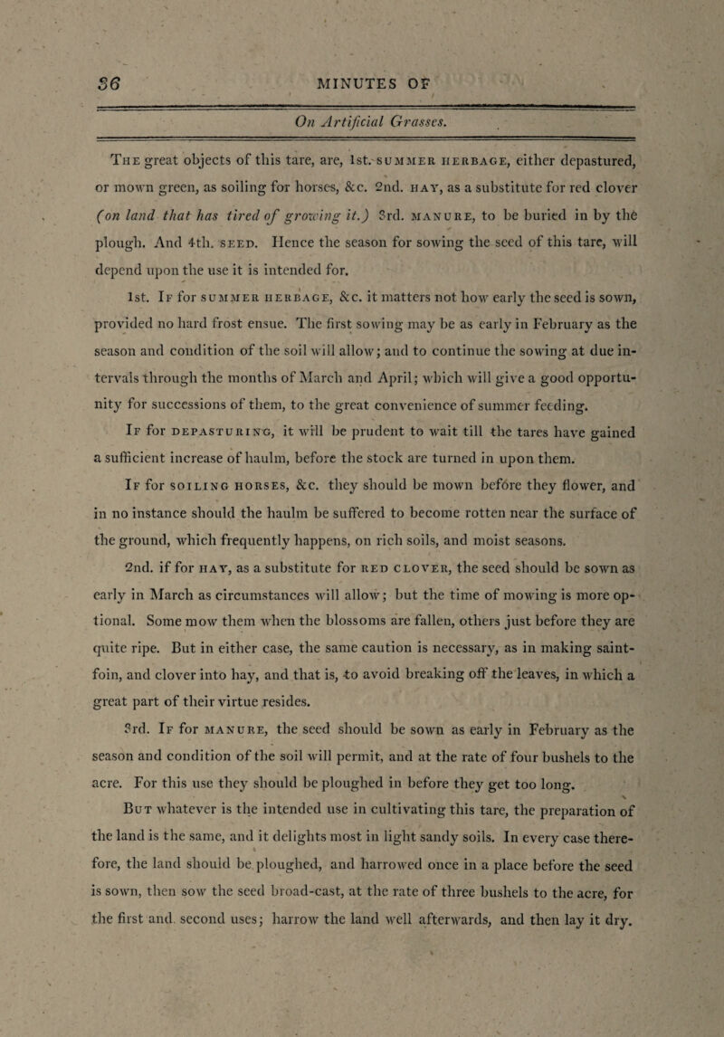 - . -: \ 1 - • * / On Artificial Grasses. The great objects of this tare, are, 1st. summer herbage, either depastured, * v or mo\rn green, as soiling for horses, &c. 2nd. hay, as a substitute for red clover (on land that has tired of growing it.) 3rd. manure, to be buried in by th6 plough. And 4th. seed. Hence the season for sowing the seed of this tare, will depend upon the use it is intended for. 1st. If for summer herbage, &c. it matters not how early the seed is sown, provided no hard frost ensue. The first sowing may be as early in February as the season and condition of the soil will allow; and to continue the sowing at due in¬ tervals through the months of March and April; which will give a good opportu¬ nity for successions of them, to the great convenience of summer feeding. If for depasturing, it will be prudent to wait till the tares have gained a sufficient increase of haulm, before the stock are turned in upon them. If for soiling horses, &c. they should be mown before they flower, and in no instance should the haulm be suffered to become rotten near the surface of the ground, which frequently happens, on rich soils, and moist seasons. 2nd. if for hay, as a substitute for red clover, the seed should be sown as early in March as circumstances will allow; but the time of mowing is more op¬ tional. Some mow them when the blossoms are fallen, others just before they are quite ripe. But in either case, the same caution is necessary, as in making saint- foin, and clover into hay, and that is, -to avoid breaking off the leaves, in which a great part of their virtue resides. 3rd. If for manure, the seed should be sown as early in February as the season and condition of the soil will permit, and at the rate of four bushels to the acre. For this use they should be ploughed in before they get too long. v But whatever is the intended use in cultivating this tare, the preparation of the land is the same, and it delights most in light sandy soils. In every case there- t ' .. . fore, the land should be ploughed, and harrowed once in a place before the seed is sown, then sow the seed broad-cast, at the rate of three bushels to the acre, for the first and. second uses; harrow the land well afterwards, and then lay it dry.