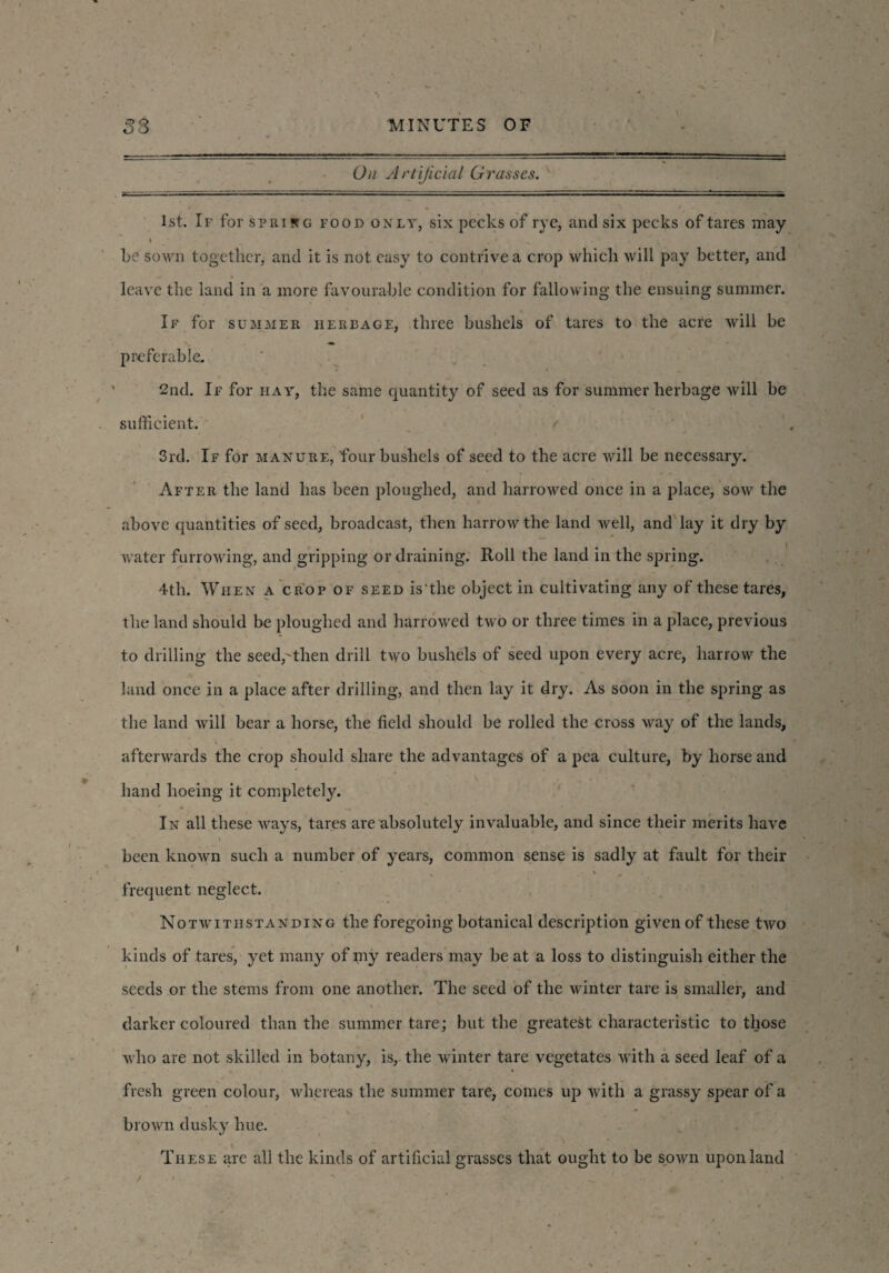 On Artificial Grasses. = 1st. If for sprisg food only, six pecks of rye, and six pecks of tares may be sown together, and it is not easy to contrive a crop which will pay better, and leave the land in a more favourable condition for fallowing the ensuing summer. If for summer herbage, three bushels of tares to the acre will be preferable. 2nd. If for hay, the same quantity of seed as for summer herbage will be sufficient. 3rd. If for manure, four bushels of seed to the acre will be necessary. After the land has been ploughed, and harrowed once in a place, sow the above quantities of seed, broadcast, then harrow the land well, and lay it dry by water furrowing, and gripping or draining. Roll the land in the spring. 4th. When a crop of seed is the object in cultivating any of these tares, the land should be ploughed and harrowed two or three times in a place, previous to drilling the seed,-then drill two bushels of seed upon every acre, harrow the land once in a place after drilling, and then lay it dry. As soon in the spring as the land will bear a horse, the field should be rolled the cross way of the lands, afterwards the crop should share the advantages of a pea culture, by horse and hand hoeing it completely. In all these ways, tares are absolutely invaluable, and since their merits have \ , , > * * r . been known such a number of years, common sense is sadly at fault for their t — frequent neglect. Notwithstanding the foregoing botanical description given of these two kinds of tares, yet many of my readers may be at a loss to distinguish either the seeds or the stems from one another. The seed of the winter tare is smaller, and darker coloured than the summer tare; but the greatest characteristic to those who are not skilled in botany, is, the winter tare vegetates with a seed leaf of a fresh green colour, whereas the summer tare, comes up with a grassy spear of a brown dusky hue. These arc all the kinds of artificial grasses that ought to be sown upon land